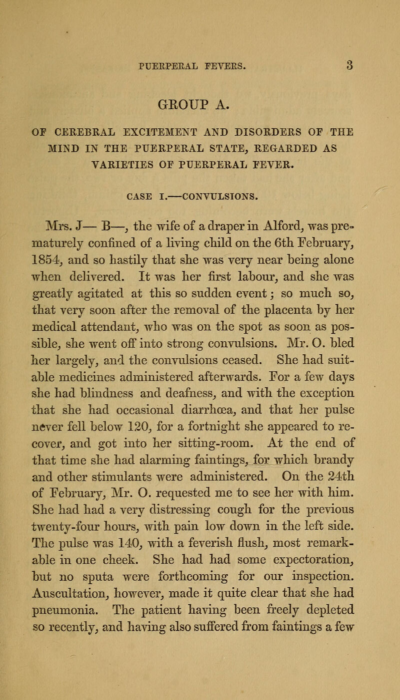 GEOUP A. OF CEREBRAL EXCITEMENT AND DISORDERS OF THE MIND IN THE PUERPERAL STATE, REGARDED AS VARIETIES OF PUERPERAL FEVER. CASE I. CONVULSIONS. Mrs. J— B—, tlie wife of a draper in Alford_, was pre- maturely confined of a living cliild on the 6tli February, 1854_, and so hastily that she was very near being alone when delivered. It was her first labour, and she was greatly agitated at this so sudden event; so much so, that very soon after the removal of the placenta by her medical attendant, who was on the spot as soon as pos- sible, she went off into strong convulsions. Mr. O. bled her largely, and the convulsions ceased. She had suit- able medicines administered afterwards. For a few days she had blindness and deafness, and with the exception that she had occasional diarrhoea, and that her pulse never fell below 120, for a fortnight she appeared to re- cover, and got into her sitting-room. At the end of that time she had alarming faintings, for which brandy and other stimulants were administered. On the 24th of February, Mr. O. requested me to see her with him. She had had a very distressing cough for the previous twenty-four hours, with pain low down in the left side. The pulse was 140, with a feverish flush, most remark- able in one cheek. She had had some expectoration, but no sputa were forthcoming for our inspection. Auscultation, however, made it quite clear that she had pneumonia. The patient having been freely depleted so recently, and having also suffered from faintings a few