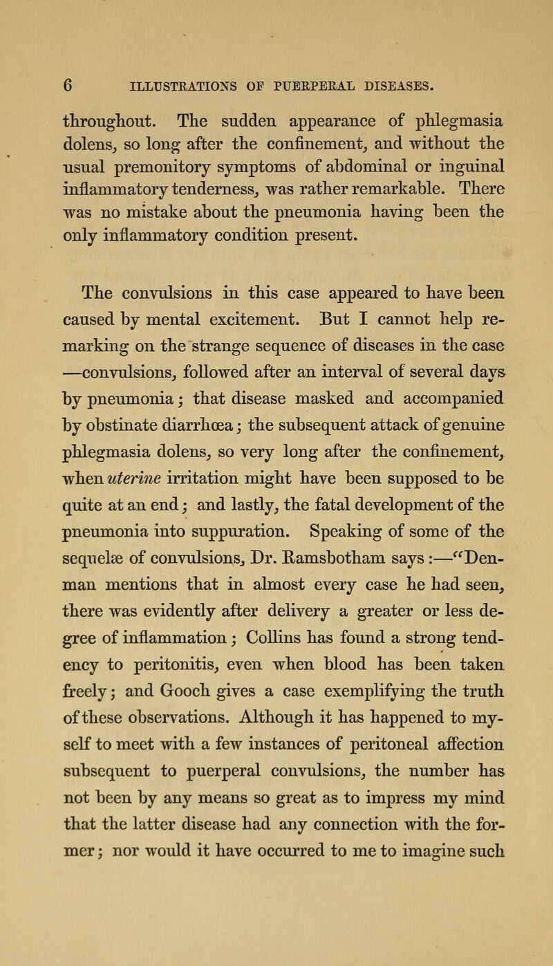 througliout. The sudden appearance of phlegmasia dolenSj so long after the confinement_, and without the usual premonitory symptoms of abdominal or inguinal inflammatory tenderness^ was rather remarkable. There was no mistake about the pneumonia having been the only inflammatory condition present. The convulsions in this case appeared to have been caused by mental excitement. But I cannot help re- marking on the strange sequence of diseases in the case —convulsions_, followed after an interval of several days by pneumonia; that disease masked and accompanied by obstinate diarrhoea; the subsequent attack of genuine phlegmasia dolens^ so very long after the confinement^ when uterine irritation might have been supposed to be quite at an end; and lastly, the fatal development of the pneumonia into suppuration. Speaking of some of the seqiielse of convulsionsj Dr. Ramsbotham says:—^^Den- man mentions that in almost every case he had seen, there was evidently after delivery a greater or less de- gree of inflammation; Collins has found a strong tend- ency to peritonitis,, even when blood has been taken freely; and Gooch gives a case exemplifying the truth of these observations. Although it has happened to my- self to meet with a few instances of peritoneal affection subsequent to puerperal convulsions, the number has not been by any means so great as to impress my mind that the latter disease had any connection with the for- mer ; nor would it have occurred to me to imagine such