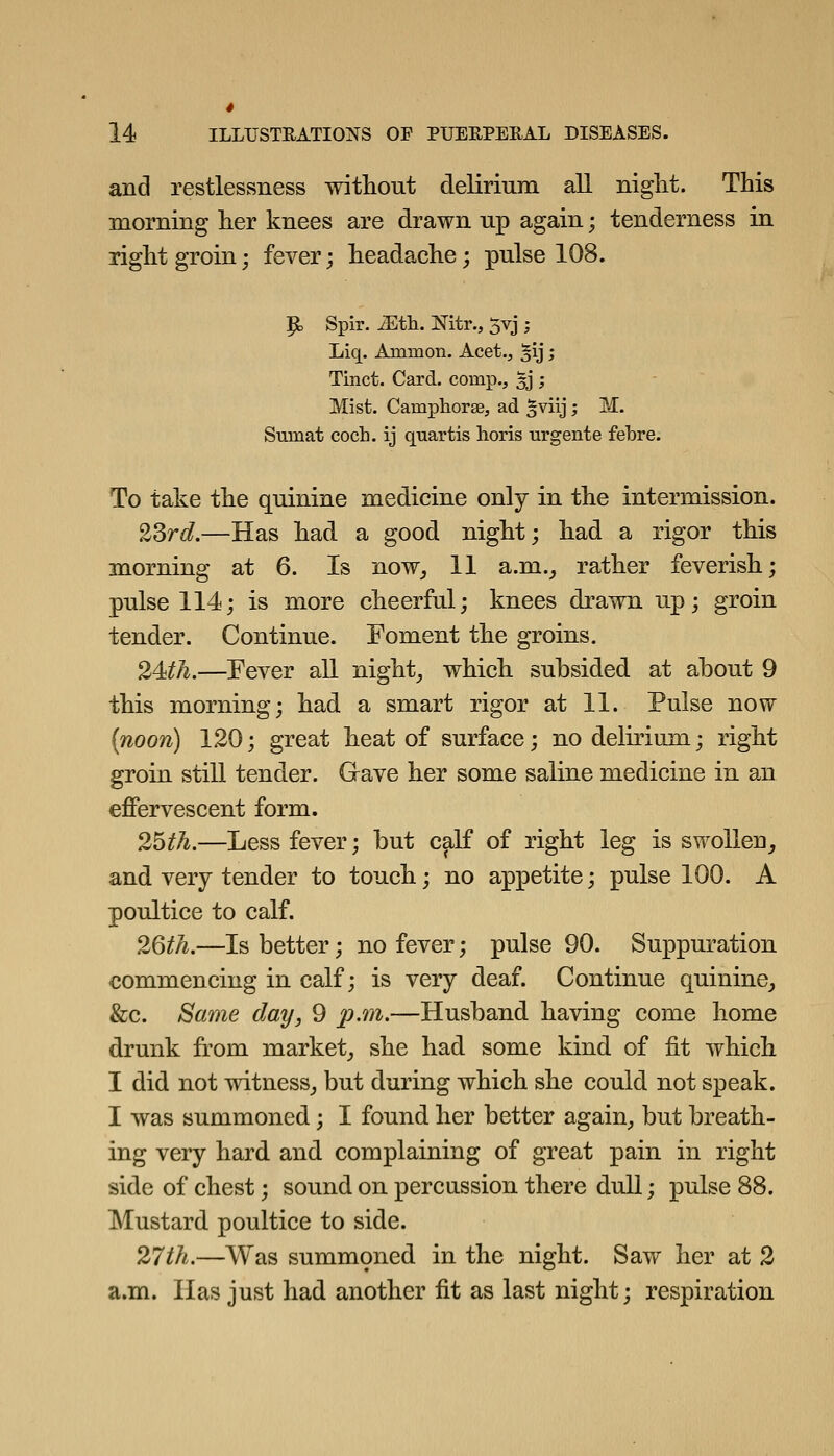 4 14 ILLUSTRATIONS OF PUEEPERAL DISEASES. and restlessness without delirium all niglit. This morning her knees are drawn up again; tenderness in right groin; fever; headache; pulse 108. p, Spir. ^th. Nitr., 5vj ; Liq. Ammon. Acet.^ §ij; Tinct. Card, comp., ^j ; Mist. Camphorse, ad ^viij; M. Sumat coch. ij quartis lioris urgente febre. To take the quinine medicine only in the intermission. 23r£?.—Has had a good night; had a rigor this morning at 6. Is now^ 11 a.m.^ rather feverish; pulse 114; is more cheerful; knees drawn up; groin tender. Continue. Foment the groins. 24^A.—Fever all night_, which subsided at about 9 this morning; had a smart rigor at 11. Pulse now [noon] 120; great heat of surface; no delirium; right groin still tender. Gave her some saline medicine in an effervescent form. 2^th.—Less fever; but caK of right leg is swollen^ and very tender to touch; no appetite; pulse 100. A poultice to calf. 2Qth.—Is better; no fever; pulse 90. Suppuration commencing in calf; is very deaf. Continue quinine_, &c. Same day, 9 p.m.—Husband having come home drunk from market^ she had some kind of fit which I did not witness^ but during which she could not speak. I was summoned; I found her better again^ but breath- ing very hard and complaining of great pain in right side of chest; sound on percussion there dull; pulse 88. Mustard poultice to side. 27th.—Was summ9ned in the night. Saw her at 2 a.m. Has just had another fit as last night; respiration