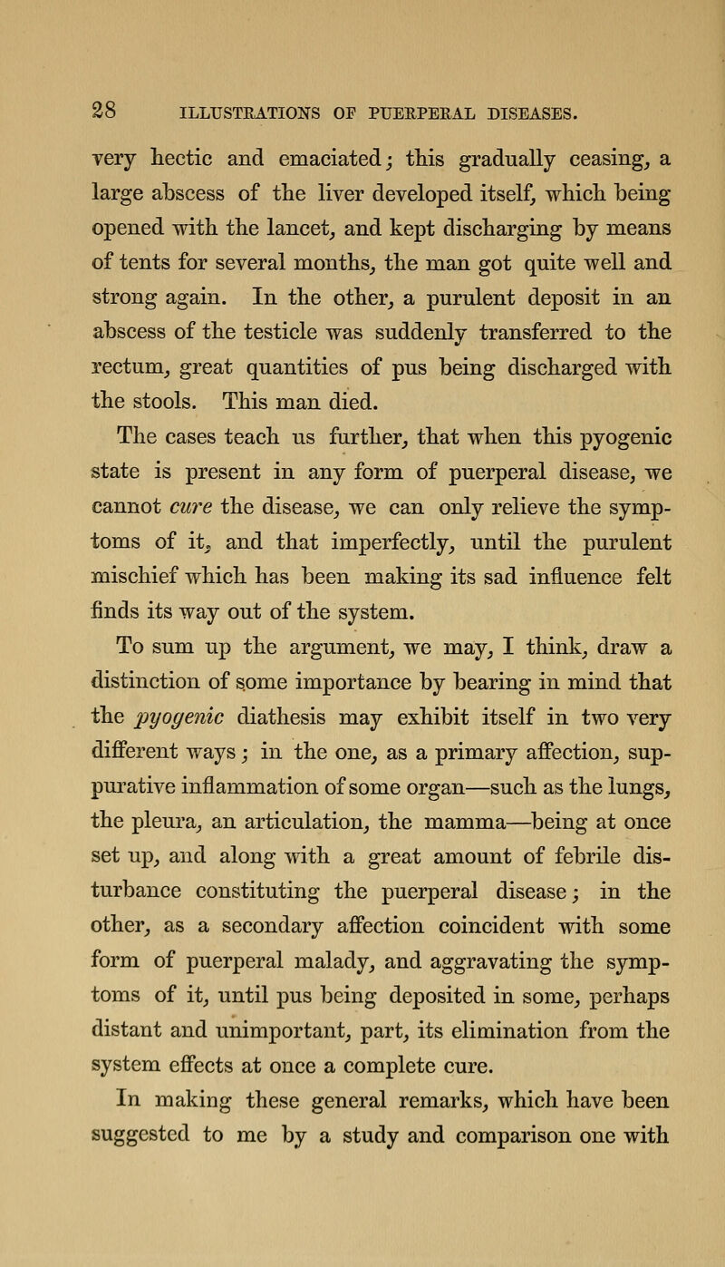 Tery hectic and emaciated; this gradually ceasing_, a large abscess of the liver developed itself, which being opened with the lancet, and kept discharging by means of tents for several months, the man got quite well and strong again. In the other, a purulent deposit in an abscess of the testicle was suddenly transferred to the rectum, great quantities of pus being discharged with the stools. This man died. The cases teach us further, that when this pyogenic state is present in any form of puerperal disease, we cannot cure the disease, we can only relieve the symp- toms of it^ and that imperfectly, until the purulent mischief which has been making its sad influence felt finds its way out of the system. To sum up the argument, we may, I think, draw a distinction of some importance by bearing in mind that the pyogenic diathesis may exhibit itself in two very diflPerent ways; in the one, as a primary affection, sup- purative inflammation of some organ—such as the lungs, the pleura, an articulation, the mamma—^being at once set up, and along with a great amount of febrile dis- turbance constituting the puerperal disease; in the other, as a secondary affection coincident with some form of puerperal malady, and aggravating the symp- toms of it, until pus being deposited in some, perhaps distant and unimportant, part, its elimination from the system effects at once a complete cure. In making these general remarks, which have been suggested to me by a study and comparison one with