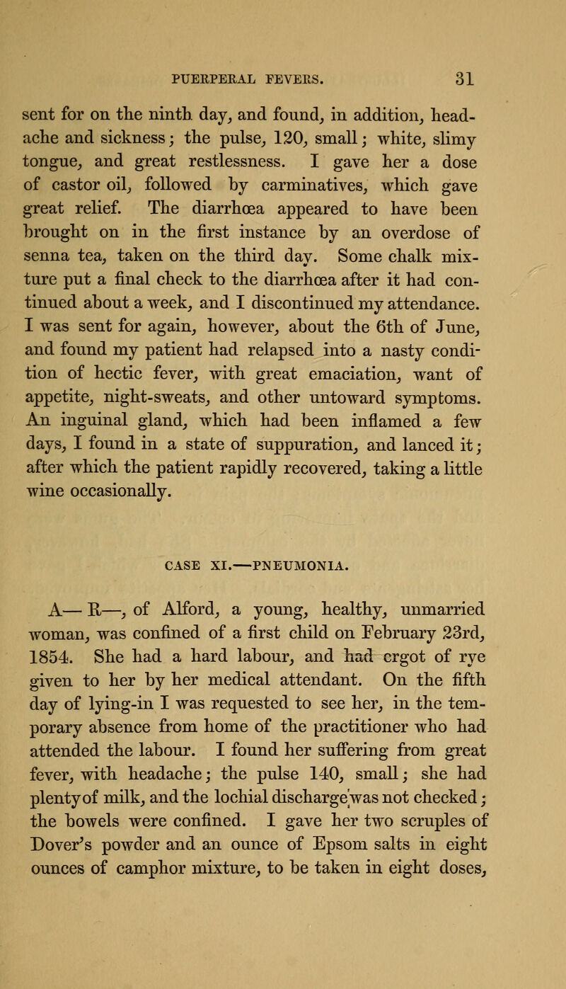 sent for on tlie ninth, day^ and found, in addition, head- ache and sickness; the pulse, 120, small; white, slimy tongue, and great restlessness. I gave her a dose of castor oil, followed by carminatives, which gave great relief. The diarrhoea appeared to have been brought on in tbe first instance by an overdose of senna tea, taken on the third day. Some chalk mix- ture put a final check to the diarrhoea after it had con- tinued about a week, and I discontinued my attendance. I was sent for again, however, about the 6th of June, and found my patient had relapsed into a nasty condi- tion of hectic fever, with great emaciation, want of appetite, night-sweats, and other untoward symptoms. An inguinal gland, which, had been inflamed a few days, I found in a state of suppuration, and lanced it; after which the patient rapidly recovered, taking a little wine occasionally. CASE XI.—PNEUMONIA. A— R—, of Alford, a young, bealthy, unmarried woman, was confined of a first child on February 23rd, 1854. She had a hard labour, and had ergot of rye given to her by her medical attendant. On the fifth day of lying-in I was requested to see her, in the tem- porary absence from home of the practitioner who had attended the labour. I found her suffering from great fever, with headache; the pulse 140, small; she had plenty of milk, and the lochial discharge was not checked; the bowels were confined. I gave her two scruples of Dover's powder and an ounce of Epsom salts in eight ounces of camphor mixture, to be taken in eight doses^