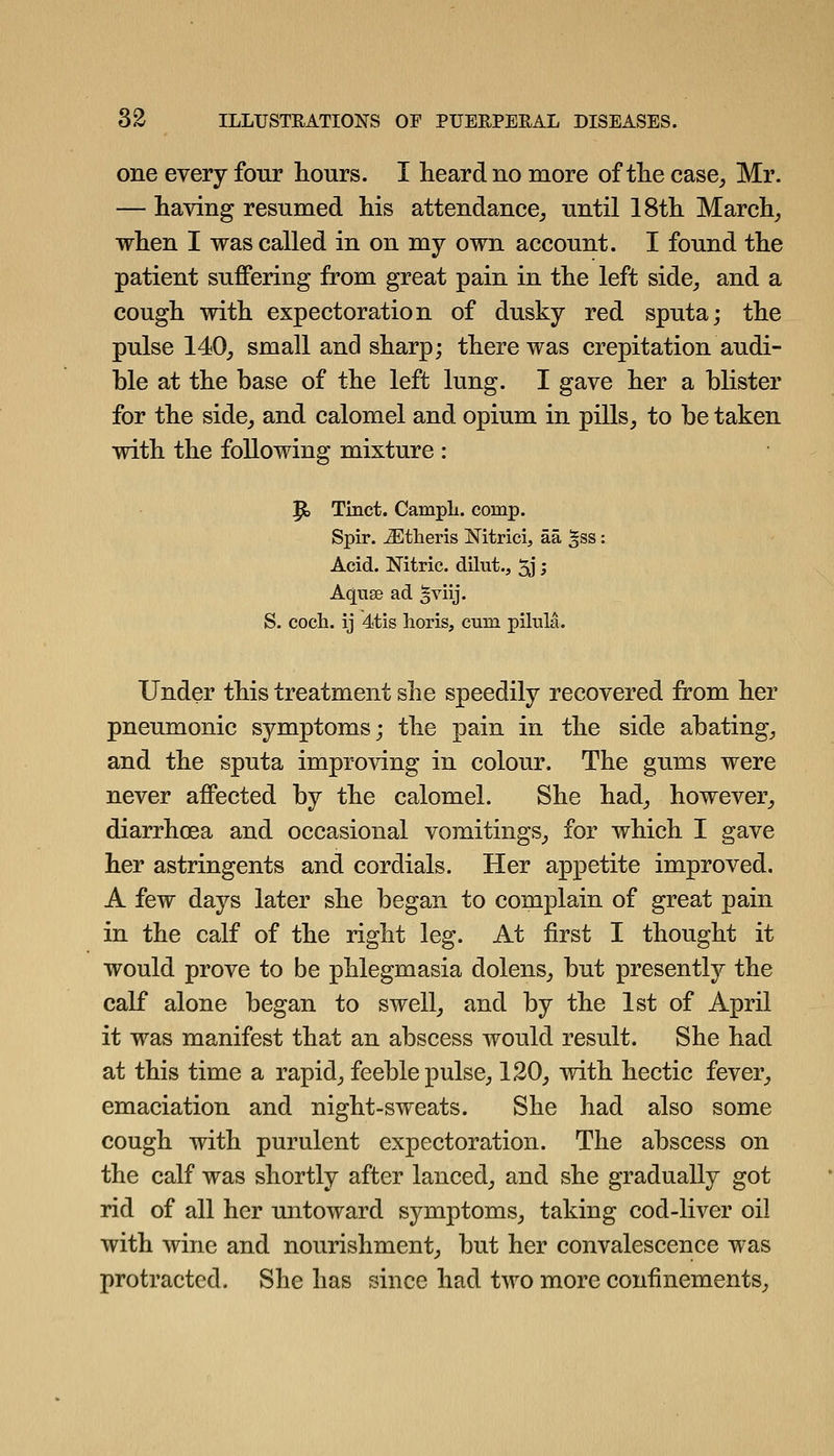 one every four hours. I heard no more of the case^ Mr. — having resumed his attendance^ until 18th March^ when I was called in on my own account. I found the patient suffering from great pain in the left side, and a cough with expectoration of dusky red sputa; the pulse 140, small and sharp; there was crepitation audi- ble at the base of the left lung. I gave her a blister for the side, and calomel and opium in pills, to be taken with the following mixture : |to Tinct. CampL. comp. Spir. ^theris Nitrici, aa ^ss: Acid. Nitric, dilut., 5j > Aquse ad ^viij. S. coch. ij 4tis horis, cum pilnla. Under this treatment she speedily recovered from her pneumonic symptoms; the pain in the side abating, and the sputa improving in colour. The gums were never affected by the calomel. She had, however, diarrhoea and occasional vomitings, for which I gave her astringents and cordials. Her appetite improved. A few days later she began to complain of great pain in the calf of the right leg. At first I thought it would prove to be phlegmasia dolens, but presently the calf alone began to swell, and by the 1st of April it was manifest that an abscess would result. She had at this time a rapid, feeble pulse, 120, with hectic fever, emaciation and night-sweats. She had also some cough with purulent expectoration. The abscess on the calf was shortly after lanced, and she gradually got rid of all her untoward symptoms, taking cod-liver oil with wine and nourishment, but her convalescence was protracted. She has since had two more confinements.