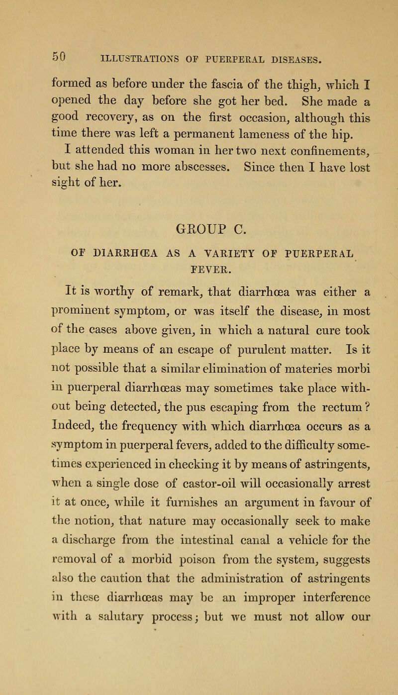 formed as before under the fascia of the thigh^ which I opened the day before she got her bed. She made a good recovery, as on the first occasion, although this time there was left a permanent lameness of the hip. I attended this woman in her two next confinements, but she had no more abscesses. Since then I have lost sight of her. GEOUP C. or DIARRHCEA AS A VARIETY OF PUERPERAL FEVER. It is worthy of remark, that diarrhoea was either a prominent symptom, or was itself the disease, in most of the cases above given, in which a natural cure took place by means of an escape of purulent matter. Is it not possible that a similar elimination of materies morbi in puerperal diarrhoeas may sometimes take place with- out being detected, the pus escaping from the rectum ? Indeed, the frequency with which diarrhoea occurs as a symptom in puerperal fevers, added to the difficulty some- times experienced in checking it by means of astringents, when a single dose of castor-oil will occasionally arrest it at once, while it furnishes an argument in favour of the notion, that nature may occasionally seek to make a discharge from the intestinal canal a vehicle for the removal of a morbid poison from the system, suggests also the caution that the administration of astringents in these diarrhoeas may be an improper interference with a salutary process; but we must not allow our