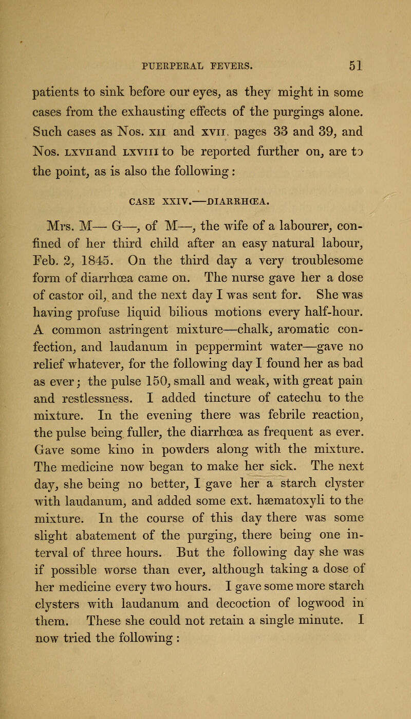 patients to sink before our eyes, as they might in some cases from the exhausting effects of the purgings alone. Such cases as Nos. xii and xvii. pages 33 and 39, and Nos. Lxvnand lxviii to be reported further on^ are to the pointj as is also the following: CASE XXIV. DIARRHCEA. Mrs. M— G—, of M—_, the wife of a labourer, con- fined of her third child after an easy natural labour, Feb. 2, 1845. On the third day a very troublesome form of diarrhoea came on. The nurse gave her a dose of castor oil, and the next day I was sent for. She was having profuse liquid bilious motions every half-hour. A common astringent mixture—chalk, aromatic con- fection, and laudanum in peppermint water—gave no relief whatever, for the following day I found her as bad as ever; the pulse 150, small and weak, with great pain and restlessness. 1 added tincture of catechu to the mixture. In the evening there was febrile reaction, the pulse being fuller, the diarrhoea as frequent as ever. Gave some kino in powders along with the mixture. The medicine now began to make her sick. The next day, she being no better, I gave her a starch clyster with laudanum, and added some ext. hsematoxyli to the mixture. In the course of this day there was some slight abatement of the purging, there being one in- terval of three hours. But the following day she was if possible worse than ever, although taking a dose of her medicine every two hours. I gave some more starch clysters with laudanum and decoction of logwood in them. These she could not retain a single minute. I now tried the following :