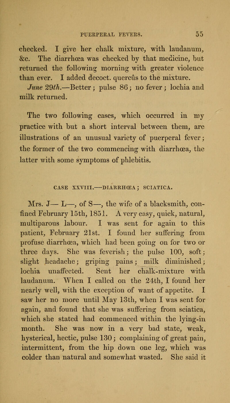 checked. I give her chalk mixture, with laudanum, &c. The diarrhoea was checked by that medicine, but returned the following morning with greater violence than ever. I added decoct, quercus to the mixture. June 29th.—Better; pulse 86; no fever ; lochia and milk returned. The two following cases, which occurred in my practice with but a short interval between them, are illustrations of an unusual variety of puerperal fever; the former of the two commencing with diarrhoea, the latter with some symptoms of phlebitis. CASE XXVIII.—diarrh(EA; sciatica. Mrs. J— L—, of S—, the wife of a blacksmith, con- fined February 15th, 1851. A very easy, quick, natural, muciparous labour. I was sent for again to this patient, February 21st. I found her suffering from profuse diarrhoea, which had been going on for two or three days. She was feverish; the pulse 100, soft; slight headache; griping pains; milk diminished; lochia unaffected. Sent her chalk-mixture with laudanum. When I called on the 24th, I found her nearly well, with the exception of want of appetite. I saw her no more until May 13th, when I was sent for again, and found that she was suffering from sciatica, which she stated had commenced within the lying-in month. She was now in a very bad state, weak, hysterical, hectic, pulse 130; complaining of great pain, intermittent, from the hip down one leg, which was colder than natural and somewhat wasted. She said it