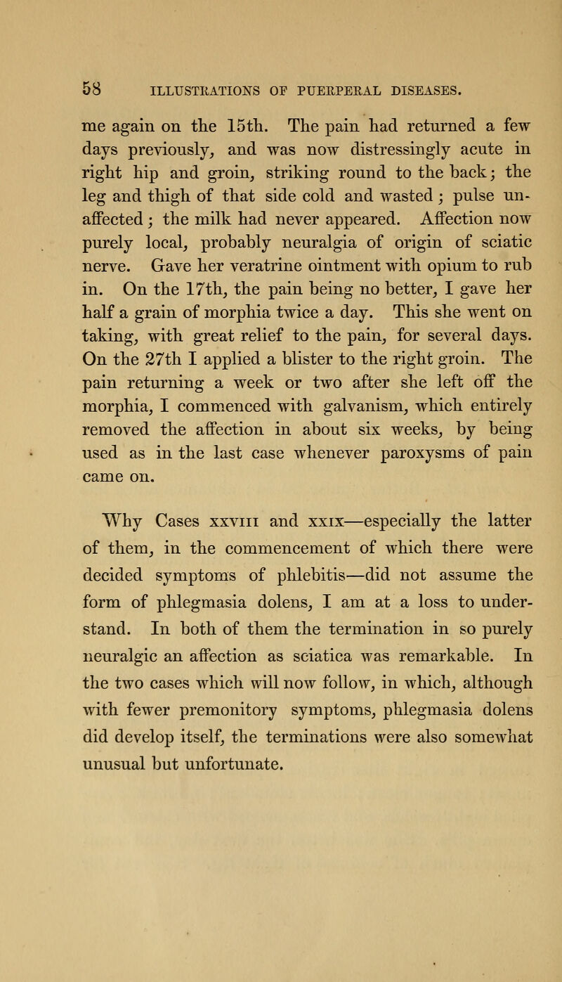 me again on the IStli. The pain had returned a few days previously_, and was now distressingly acute in right hip and groin, striking round to the back; the leg and thigh of that side cold and wasted; pulse un- affected j the milk had never appeared. Affection now purely local, probably neuralgia of origin of sciatic nerve. Gave her veratrine ointment with opium to rub in. On the 17th, the pain being no better, I gave her half a grain of morphia twice a day. This she went on taking, with great relief to the pain, for several days. On the 27th I applied a blister to the right groin. The pain returning a week or two after she left off the morphia, I commenced with galvanism, which entirely removed the affection in about six weeks, by being used as in the last case whenever paroxysms of pain came on. Why Cases xxviii and xxix—especially the latter of them, in the commencement of which there were decided symptoms of phlebitis—did not assume the form of phlegmasia dolens, I am at a loss to under- stand. In both of them the termination in so purely neuralgic an affection as sciatica was remarkable. In the two cases which will now follow, in which, although with fewer premonitory symptoms, phlegmasia dolens did develop itself, the terminations were also somewhat unusual but unfortunate.