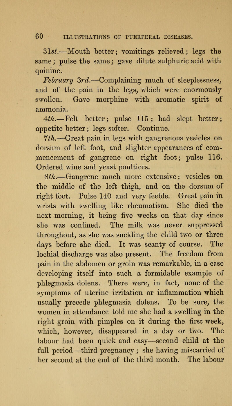 Slsf.—Mouth belter; vomitings relieved; legs the same; pulse the same; gave dilute sulphuric acid with quinine. February Srd.—Complaining much of sleeplessness, and of the pain in the legs, which were enormously swollen. Gave morphine with aromatic spirit of ammonia. 4ith.—Felt better; pulse 115; had slept better; appetite better; legs softer. Continue. 7th.—Great pain in legs with gangrenous vesicles on dorsum of left foot, and slighter appearances of com- mencement of gangrene on right foot; pulse 116. Ordered wine and yeast poultices. Sth.—Gangrene much more extensive; vesicles on the middle of the left thigh, and on the dorsum of right foot. Pulse 140 and very feeble. Great pain in wrists with swelling like rheumatism. She died the next morning, it being five weeks on that day since she was confined. The milk was never suppressed throughout, as she was suckling the child two or three days before she died. It was scanty of course. The lochial discharge was also present. The freedom from pain in the abdomen or groin was remarkable, in a case developing itself into such a formidable example of phlegmasia dolens. There were, in fact, none of the symptoms of uterine irritation or inflammation which usually precede phlegmasia dolens. To be sure, the women in attendance told me she had a swelling in the right groin with pimples on it during the first week, which, however, disappeared in a day or two. The labour had been quick and easy—second child at the full period—third pregnancy ; she having miscarried of her second at the end of the third month. The labour