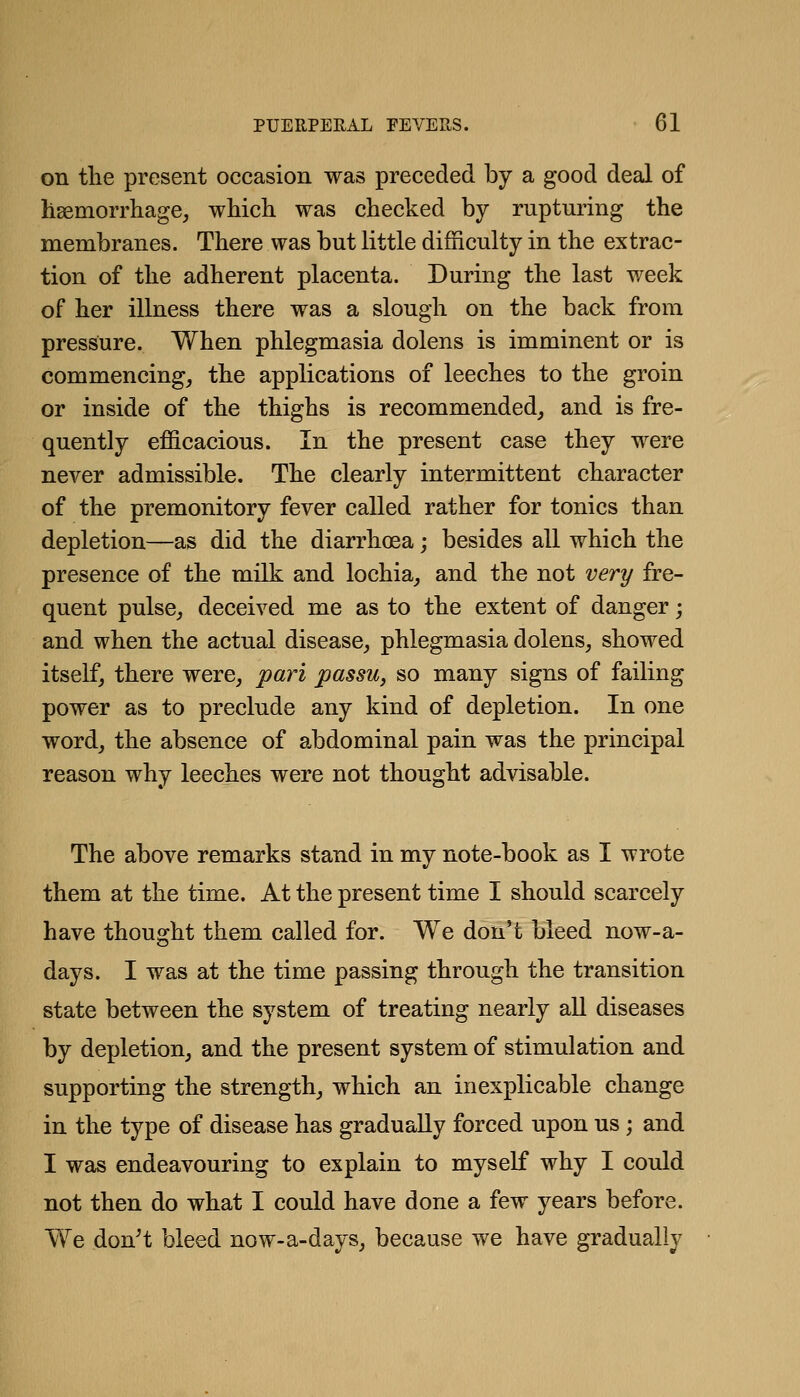 on tlie present occasion was preceded by a good deal of haemorrhage, which was checked by rupturing the membranes. There was but little difficulty in the extrac- tion of the adherent placenta. During the last week of her illness there was a slough on the back from pressure. When phlegmasia dolens is imminent or is commencing, the applications of leeches to the groin or inside of the thighs is recommended, and is fre- quently efficacious. In the present case they were never admissible. The clearly intermittent character of the premonitory fever called rather for tonics than depletion—as did the diarrhoea; besides all which the presence of the milk and lochia, and the not very fre- quent pulse, deceived me as to the extent of danger; and when the actual disease, phlegmasia dolens, showed itself, there were, pari passu, so many signs of failing power as to preclude any kind of depletion. In one word, the absence of abdominal pain was the principal reason why leeches were not thought advisable. The above remarks stand in my note-book as I wrote them at the time. At the present time I should scarcely have thought them called for. We don't bleed now-a- days. I was at the time passing through the transition state between the system of treating nearly all diseases by depletion, and the present system of stimulation and supporting the strength, which an inexplicable change in the type of disease has gradually forced upon us; and I was endeavouring to explain to myself why I could not then do what I could have done a few years before. We donH bleed now-a-days, because we have gradually