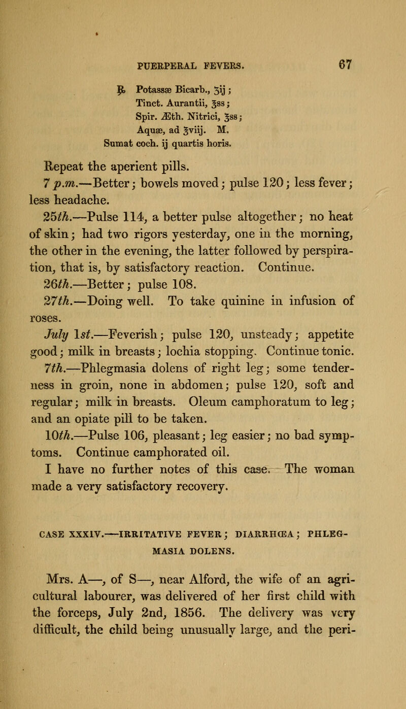 T^ Potassae Bicarb., 5\j > Tinct. Aurantii, gss; Spir. Mth. Nitrici, ^ss; Aquae, ad Sviij- M. Snmat coch. ij quartis horis. Repeat the aperient pills. 7 p.m.—Better; bowels moved; pulse 120; less fever; less headache. 25th.—Pulse 114, a better pulse altogether; no heat of skin j had two rigors yesterday, one in the morning, the other in the evening, the latter followed by perspira- tion, that is, by satisfactory reaction. Continue. 26M.—Better; pulse 108. 27th.—Doing well. To take quinine in infusion of roses. July 1st.—Feverish; pulse 120, unsteady; appetite good; milk in breasts; lochia stopping. Continue tonic. 7th.—Phlegmasia dolens of right leg; some tender- ness in groin, none in abdomen; pulse 120, soft and regular; milk in breasts. Oleum camphoratum to leg; and an opiate pill to be taken. 10^^.—Pulse 106, pleasant; leg easier; no bad symp- toms. Continue camphorated oil. I have no further notes of this case. The woman made a very satisfactory recovery. CASE XXXIV. IRRITATIVE FEVER ; DIARRH(EA ; PHLEG- MASIA DOLENS. Mrs. A—, of S—, near Alford, the wife of an agri- cultural labourer, was delivered of her first child with the forceps, July 2nd, 1856. The delivery was very difficult, the child being unusually large, and the peri-