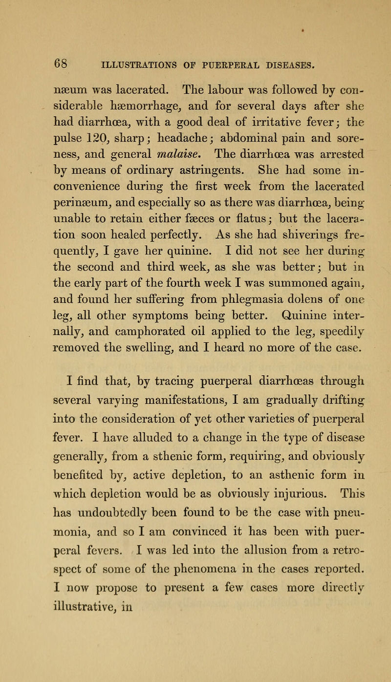 nseum was lacerated. The labour was followed by con- siderable bsemorrbage, and for several days after she had diarrhoea^ with a good deal of irritative fever; the pulse 120, sharp; headache; abdominal pain and sore- ness, and general malaise. The diarrhoea was arrested by means of ordinary astringents. She had some in- convenience during the first week from the lacerated perinseura, and especially so as there was diarrhoea, being- unable to retain either faeces or flatus; but the lacera- tion soon healed perfectly. As she had shiverings fre- quently, I gave her quinine. I did not see her during the second and third week, as she was better; but in the early part of the fourth week I was summoned again, and found her suflPering from phlegmasia dolens of one leg, all other symptoms being better. Quinine inter- nally, and camphorated oil applied to the leg, speedily removed the swelling, and I heard no more of the case. I find that, by tracing puerperal diarrhoeas through several varying manifestations, I am gradually drifting into the consideration of yet other varieties of puerperal fever. I have alluded to a change in the type of disease generally, from a sthenic form, requiring, and obviously benefited by, active depletion, to an asthenic form in which depletion would be as obviously injurious. This has undoubtedly been found to be the case with pneu- monia, and so I am convinced it has been with puer- peral fevers. I was led into the allusion from a retro- spect of some of the phenomena in the cases reported. I now propose to present a few cases more directly illustrative, in