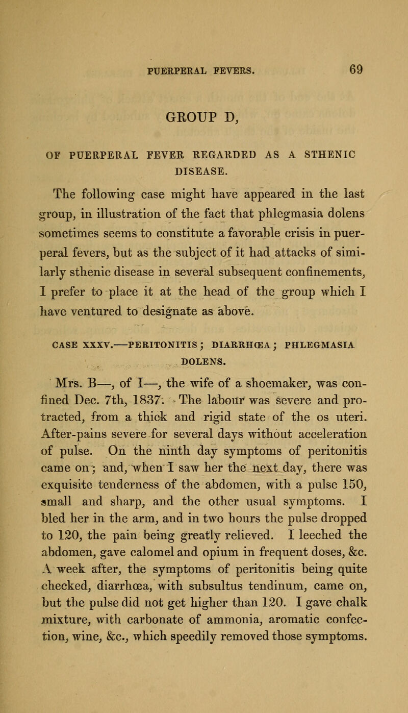 GROUP D, OF PUERPERAL FEVEE REGARDED AS A STHENIC DISEASE. The following case might have appeared in the last group^ in illustration of the fact that phlegmasia dolens sometimes seems to constitute a favorable crisis in puer- peral fevers, but as the subject of it had attacks of simi- larly sthenic disease in several subsequent confinements, 1 prefer to place it at the head of the group which I have ventured to designate as above. CASE XXXV. PERITONITIS; DIARRHOEA; PHLEGMASIA DOLENS. Mrs. B—, of I—J the wife of a shoemaker, was con- fined Dec. 7th, 1837. The labour was severe and pro- tracted, from a thick and rigid state of the os uteri. After-pains severe for several days without acceleration of pulse. On the ninth day symptoms of peritonitis came on; and, ^hen I saw her the next day, there was exquisite tenderness of the abdomen, with a pulse 150, small and sharp, and the other usual symptoms. I bled her in the arm, and in two hours the pulse dropped to 120, the pain being greatly relieved. I leeched the abdomen, gave calomel and opium in frequent doses, &c. A week after, the symptoms of peritonitis being quite checked, diarrhoea, with subsultus tendinum, came on, but the pulse did not get higher than 120. I gave chalk mixture, with carbonate of ammonia, aromatic confec- tion, wine, &c., which speedily removed those symptoms.