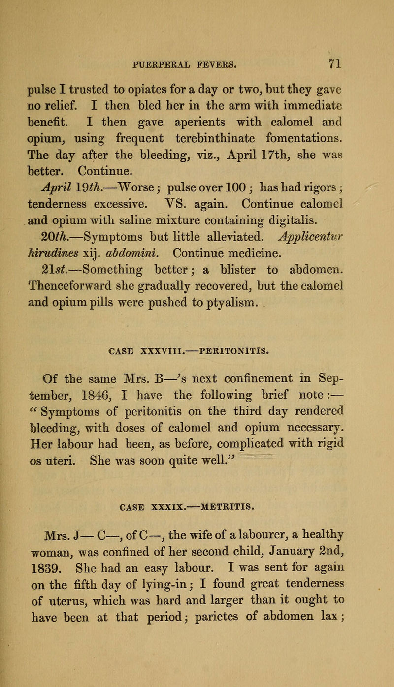 pulse I trusted to opiates for a day or two, but they gave no relief. I then bled her in the arm with immediate benefit. I then gave aperients with calomel and opium^ using frequent terebinthinate fomentations. The day after the bleeding, viz., April 17th, she was better. Continue. April 19th.—Worse; pulse over 100; has had rigors; tenderness excessive. VS. again. Continue calomel and opium with saline mixture containing digitalis. 20/A.—Symptoms but little alleviated. Applicentiir hirudines xij. abdomini. Continue medicine. 2\st.—Something better; a blister to abdomen. Thenceforward she gradually recovered, but the calomel and opium pills were pushed to ptyalism. . CASE XXXVIII. PERITONITIS. Of the same Mrs. B—^s next confinement in Sep- tember, 1846, I have the following brief note:— ^' Symptoms of peritonitis on the third day rendered bleeding, with doses of calomel and opium necessary. Her labour had been, as before, complicated with rigid OS uteri. She was soon quite well.^' CASE XXXIX. METRITIS. Mrs. J— C—, of C—, the wife of a labourer, a healthy woman, was confined of her second child, January 2nd, 1839. She had an easy labour. I was sent for again on the fifth day of lying-in; I found great tenderness of uterus, which was hard and larger than it ought to have been at that period; parietes of abdomen lax;