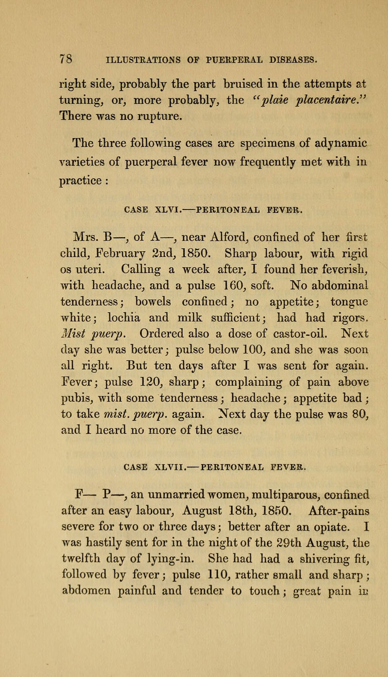 right side, probably tbe part bruised in tbe attempts at turning, or, more probably, the plaie placentaire. There was no rupture. The three following cases are specimens of adynamic varieties of puerperal fever now frequently met with in practice : CASE XLVI. PERITONEAL FEVER. Mrs. B—, of A—, near Alford, confined of her first child, February 2nd, 1850. Sharp labour, with rigid OS uteri. Calling a week after, I found her feverish, with headache, and a pulse 160, soft. No abdominal tenderness; bowels confined; no appetite; tongue white; lochia and milk sufficient; had had rigors. Mist puerp. Ordered also a dose of castor-oil. Next day she was better; pulse below 100, and she was soon all right. But ten days after I was sent for again. Fever; pulse 120, sharp; complaining of pain above pubis, with some tenderness; headache; appetite bad ; to take mist, puerp. again. Next day the pulse was 80, and I heard no more of the case. CASE XLVII.—PERITONEAL FEVER. F— P—, an unmarried women, multiparous, confined after an easy labour, August 18th, 1850. After-pains severe for two or three days; better after an opiate. I was hastily sent for in the night of the 29th August, the twelfth day of lying-in. She had had a shivering fit, followed by fever; pulse 110, rather small and sharp; abdomen painful and tender to touch; great pain iu