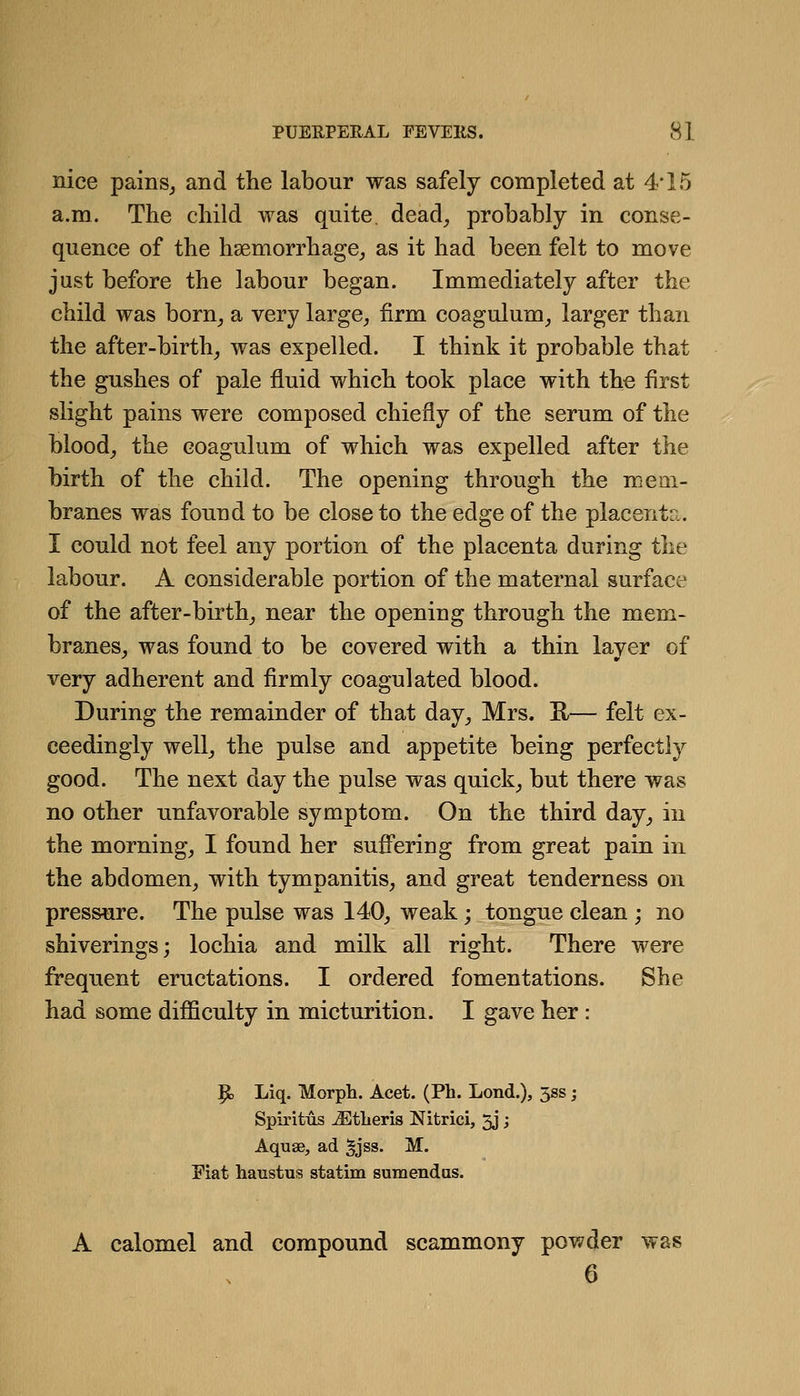 nice painSj and the labour was safely completed at 4* 15 a.m. The child was quite, dead^ probably in conse- quence of the haemorrhage^ as it had been felt to move just before the labour began. Immediately after the child was born^ a very large^ firm coagulum, larger than the after-birth^ was expelled. I think it probable that the gushes of pale fluid which took place with the first slight pains were composed chiefly of the serum of the blood_, the coagulum of which was expelled after the birth of the child. The opening through the mem- branes was found to be close to the edge of the placenta. I could not feel any portion of the placenta during the labour. A considerable portion of the maternal surface of the after-birth_, near the opening through the mem- branes, was found to be covered with a thin laver of very adherent and firmly coagulated blood. During the remainder of that day, Mrs. K— felt ex- ceedingly well, the pulse and appetite being perfectly good. The next day the pulse was quick, but there was no other unfavorable symptom. On the third day, in the morning, I found her suffering from great pain in the abdomen, with tympanitis, and great tenderness on pressure. The pulse was 140, weak; tongue clean ; no shiverings; lochia and milk all right. There were frequent eructations. I ordered fomentations. She had some difficulty in micturition. I gave her : p, Liq. Morph. Acet. (Ph. Lond.), 5ss; Spiritus JStlieris Nitrici, 3J; Aquae, ad ^jss. M. Fiat haustus statim sum end us. A calomel and compound scammony powder was 6