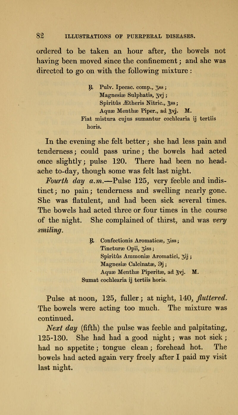 ordered to be taken an hour after, tlie bowels not having been moved since the confinement; and she was directed to go on with the following mixture : p, Pulv. Ipecac, comp., 533; Magnesise Sulphatis, 5^; Spiritus ^tberis Nitric, ^ss; Aquae Menthse Piper., ad ^vj. M. Fiat mistura cujus sumantur coclilearia ij tertiis horis. In the evening she felt better; she had less pain and tenderness j could pass urine; the bowels had acted once slightly; pulse 120. There had been no head- ache to-day, though some was felt last night. Fourth day a.m.—Pulse 125, very feeble and indis- tinct; no pain; tenderness and swelling nearly gone. She was flatulent, and had been sick several times. The bowels had acted three or four times in the course of the night. She complained of thirst, and was very smiling. |to Confectionis Aromaticae, 5is8; Tincturse Opii, 51 ss ; Spiritus Ammonise Aromatici, 5y J Maguesise Calcinatae, 9j; Aquse Menthse Piperitse, ad '§vj. M. Sumat cochlearia ij tertiis horis. Pulse at noon, 125, fuller; at night, 140, fluttered. The bowels were acting too much. The mixture was continued. Next day (fifth) the pulse was feeble and palpitating, 125-130. She had had a good night; was not sick; had no appetite; tongue clean; forehead hot. The bowels had acted again very freely after I paid my visit last night.