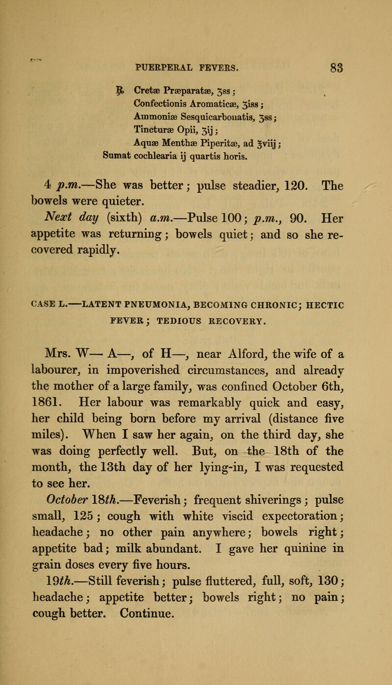 9. Cretae Praeparatse, 5ss; Confectionis Aromaticae, 5iss; Ammonise Sesquicarbouatia, 5ss; Tincturae Opii, 5ij; Aquae Menthse Piperitae, ad ^viij; Sumat cochlearia ij quartis horis. 4 p.m.—She was better; pulse steadier, 120. The bowels were quieter. Nea^t day (sixth) a.m.—Pulse 100; j9.m., 90. Her appetite was returning; bowels quiet; and so she re- covered rapidly. CASE L. LATENT PNEUMONIA, BECOMING CHRONIC; HECTIC FEVER; TEDIOUS RECOVERY. Mrs. W— A—, of H—, near Alford, the wife of a labourer, in impoverished circumstances, and already the mother of a large family, was confined October 6th, 1861. Her labour was remarkably quick and easy, her child being born before my arrival (distance five miles). When I saw her again, on the third day, she was doing perfectly well. But, on the 18th of the month, the 13th day of her lying-in, I was requested to see her. October ISth.—Feverish; frequent shiverings; pulse small, 125; cough with white viscid expectoration; headache; no other pain anywhere; bowels right; appetite bad; milk abundant. I gave her quinine in grain doses every five hours. 19^^.—Still feverish; pulse fluttered, full, soft, 130; headache; appetite better; bowels right; no pain; cough better. Continue.