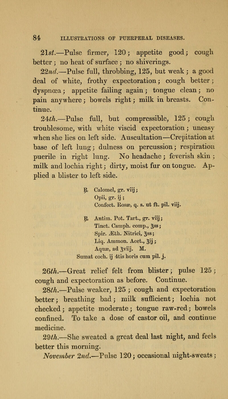 21st.—Pulse firmer, 120; appetite good; cough better ; no heat of surface ; no shiverings. 22nd.—Pulse full, throbbing, 125, but weak ; a good deal of white, frothy expectoration; cough better; dyspnoea; appetite failing again; tongue clean; no pain anywhere; bowels right; milk in breasts. Con- tinue. 24th.—Pulse full, but compressible, 125; cough troublesome, with white viscid expectoration; uneasy when she lies on left side. Auscultation—Crepitation at base of left lung; dulness on percussion; respiration puerile in right lung. No headache; feverish skin ; milk and lochia right; dirty, moist fur on tongue. Ap- plied a blister to left side. p, Calomel, gr. viij; Opii, gr. ij ; Confect. RosEB, q. s. ut ft. pil. viij. ^ Antim. Pot. Tart., gr. viij; Tinct. Camph. comp., ^ss; Spir. Mfh. Nitrici, ^ss; Liq. Ammon. Acet., ^U J Aquse, ad ^viij. M. Sumat coch. ij 4tis horis cum pil. j. 26th.—Great relief felt from blister; pulse 125; cough and expectoration as before. Continue. 2Sth.—Pulse weaker, 125 ; cough and expectoration better; breathing bad; milk sufficient; lochia not checked; appetite moderate; tongue raw-red; bowels confined. To take a dose of castor oil, and continue medicine. 29th.—She sweated a great deal last night, and feels better this morning. November 2nd,—Pulse 120; occasional night-sweats;