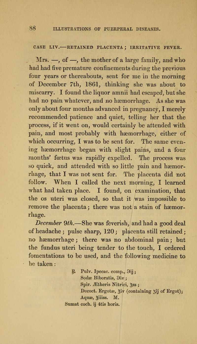 CASE LIV. RETAINED PLACENTA; IRRITATIVE EEVER. Mrs. —, of —, the motlier of a large family^ and who had had five premature confinements during the previous four years or thereabouts^ sent for me in the morning of December 7th^ 1861^ thinking she was about to miscarry. I found the liquor amnii had escaped^ but she had no pain whatever^ and no haemorrhage. As she was only about four months advanced in pregnancy^ I merely recommended patience and quiet^ telling her that the process, if it went on, would certainly be attended with pain, and most probably with haemorrhage, either of which occurring, I was to be sent for. The same even- ing haemorrhage began with slight pains, and a four months' foetus was rapidly expelled. The process was so quick, and attended with so little pain and haemor- rhage, that I was not sent for. The placenta did not follow. When I called the next morning, I learned what had taken place. I found, on examination, that the OS uteri was closed, so that it was impossible to remove the placenta; there was not a stain of haemor- rhage. December 9th.—She was feverish, and had a good deal of headache; pulse sharp, 120; placenta still retained; no haemorrhage; there was no abdominal pain; but the fundus uteri being tender to the touch, I ordered fomentations to be used, and the following medicine to be taken: p, Pulv. Ipecac, comp., 9ij; SodsD Biboratis, 3iv; Spir. iEtheris Nitrici, ^ss ; Decoct. Ergotae, ^iv (containing 5ij of Ergot); AquiB, ^iiiss. M. Sumat coch. ij 4.tis horis.