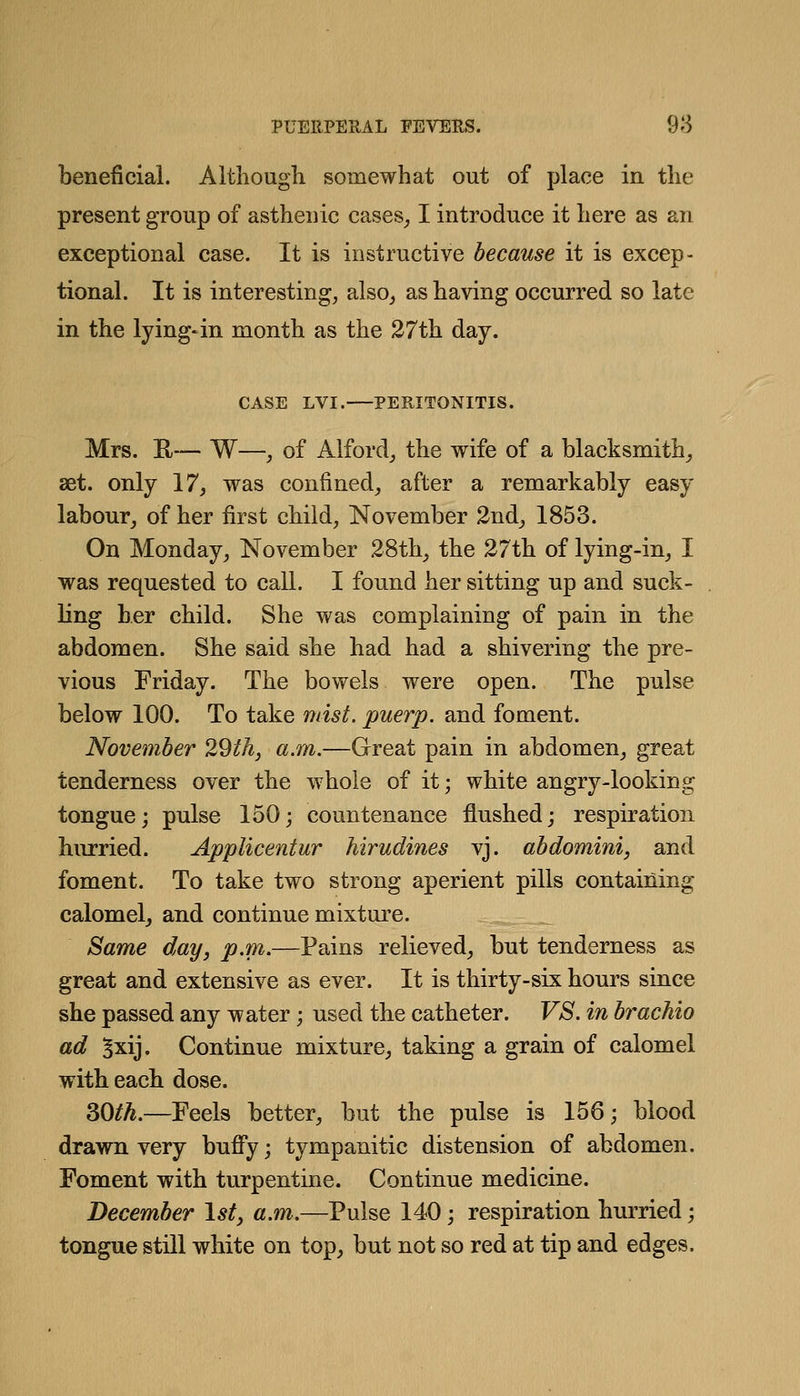 beneficial. Aitliougli somewhat out of place in the present group of asthenic cases_, I introduce it here as an exceptional case. It is instructive because it is excep- tional. It is interesting, also^ as having occurred so late in the lying«in month as the 27th day. CASE LVI. PERITONITIS. Mrs. H— W—, of Alfordj the wife of a blacksmith^ set. only 17, was confined, after a remarkably easy labour, of her first child, November 2nd^ 1853. On Monday, November 28th_, the 27th of lying-in, I was requested to call. I found her sitting up and suck- ling her child. She was complaining of pain in the abdomen. She said she had had a shivering the pre- vious Friday. The bowels were open. The pulse below 100. To take mist, puerp, and foment. November 29th, a.m.—Great pain in abdomen, great tenderness over the whole of it; white angry-looking tongue; pulse 150; countenance flushed; respiration hurried. Applicentur hirudines vj. abdomini, and foment. To take two strong aperient pills containing calomelj and continue mixture. Same day, p.m.—Pains relieved, but tenderness as great and extensive as ever. It is thirty-six hours since she passed any water; used the catheter. VS. in brachio ad Sxij. Continue mixture, taking a grain of calomel with each dose. 30^^.—Feels better, but the pulse is 156; blood drawn very buffy; tympanitic distension of abdomen. Foment with turpentine. Continue medicine. December 1st, a.m.—Pulse 140; respiration hurried; tongue still white on top, but not so red at tip and edges.