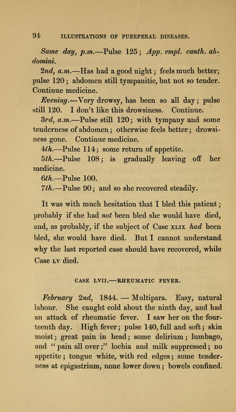 Same day, p.m.—Pulse 125; App. empl. canth. ab- domini. 2nd, a.m.—-Has liad a good night; feels mucli better; pulse 120; abdomen still tympanitic, but not so tender. Continue medicine. Evening.—Very drowsy, has been so all day; pulse still 120. I don^t like this drowsiness. Continue. Srd, a.m.—Pulse still 120; with tympany and some tenderness of abdomen; otherwise feels better; drowsi- ness gone. Continue medicine. 4<th.—Pulse 114; some return of appetite. 5th.—Pulse 108; is gradually leaving off her medicine. 6/^.—Pulse 100. 7th.—Pulse 90; and so she recovered steadily. It was with much hesitation that I bled this patient; probably if she had not been bled she would have died, and, as probably, if the subject of Case xlix had been bled, she would have died. But I cannot understand why the last reported case should have recovered, while Case Lv died. CASE LVII.—RHEUMATIC FEVER. February 2nd, 1844. — Multipara. Easy, natural labour. She caught cold about the ninth day, and had an attack of rheumatic fever. I saw her on the four- teenth day. High fever; pulse 140, full and soft; skin moist; great pain in head; some delirium; lumbago, and ^^ pain all over; lochia and milk suppressed; no appetite; tongue white, with red edges; some tender- ness at epigastrium, none lower down; bowels confined.