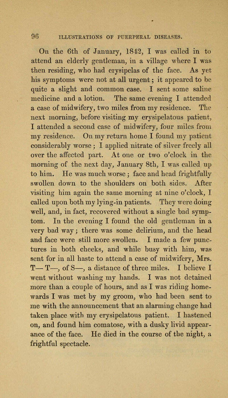 On the 6tli of January, 1842, I was called in to attend an elderly gentleman, in a village wliere I was then residing, who had erysipelas of the face. As yet his symptoms were not at all urgent; it appeared to be quite a slight and common case. I sent some saline medicine and a lotion. The same evening I attended a case of midwifery, two miles from my residence. The next morning, before visiting my erysipelatous patient, I attended a second case of midwifery, four miles from my residence. On my return home I found my patient considerably worse ; I applied nitrate of silver freely all over the affected part. At one or two o^clock in the morning of the next day, January 8th, I was called up to him. He was much worse; face and head frightfully swollen down to the shoulders on both sides. After visiting him again the same morning at nine o'clock, I called upon both my lying-in patients. They were doing well, and, in fact, recovered without a single bad symp- tom. In the evening I found the old gentleman in a very bad way; there was some delirium, and the head and face were still more swollen. I made a few punc- tures in both cheeks, and while busy with him, was sent for in all haste to attend a case of midwifery, Mrs. T— T—y of S—, a distance of three miles. I believe I went without washing my hands. I was not detained more than a couple of hours, and as I was riding home- wards I was met by my groom, who had been sent to me with the announcement that an alarming change had taken place with my erysipelatous patient. I hastened on, and found him comatose, with a dusky livid appear- ance of the face. He died in the course of the night, a frightful spectacle.