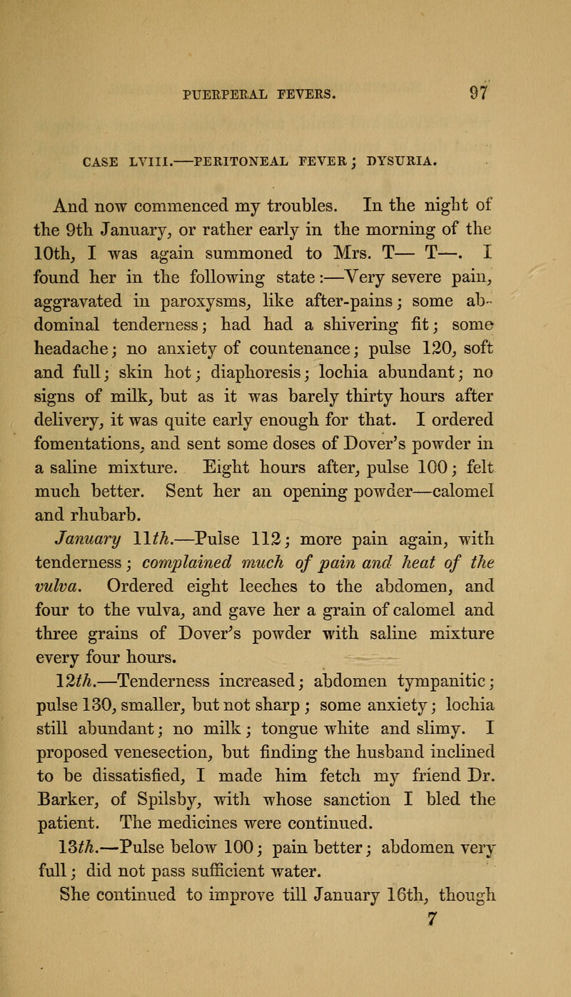 CASE LVIIl. PERITONEAL FEVER j DYSURIA. And now commenced my troubles. In the niglit of tlie 9tli January^ or rather early in the morning of the 10th, I was again summoned to Mrs. T— T—. I found her in the following state:—Very severe pain_, aggravated in paroxysms_, like after-pains; some ab- dominal tenderness; had had a shivering fit; some headache; no anxiety of countenance; pulse 120_, soft and full; skin hot; diaphoresis; lochia abundant; no signs of milk, but as it was barely thirty hours after delivery, it was quite early enough for that. I ordered fomentations, and sent some doses of Dover's powder in a saline mixture. Eight hours after, pulse 100; felt much better. Sent her an opening powder—calomel and rhubarb. January Wth.—Pulse 113; more pain again, with tenderness; complained much of pain and heat of the vulva. Ordered eight leeches to the abdomen, and four to the vulva, and gave her a grain of calomel and three grains of Dover^s powder with saline mixture every four hours. \%th.—Tenderness increased; abdomen tympanitic; pulse 130, smaller, but not sharp ; some anxiety; lochia still abundant; no milk; tongue white and slimy. I proposed venesection, but finding the husband inclined to be dissatisfied, I made him fetch my friend Dr. Barker, of Spilsby, with whose sanction I bled the patient. The medicines were continued. \Mh.—Pulse below 100; pain better; abdomen very full; did not pass sufficient water. She continued to improve till January 16th, though 7