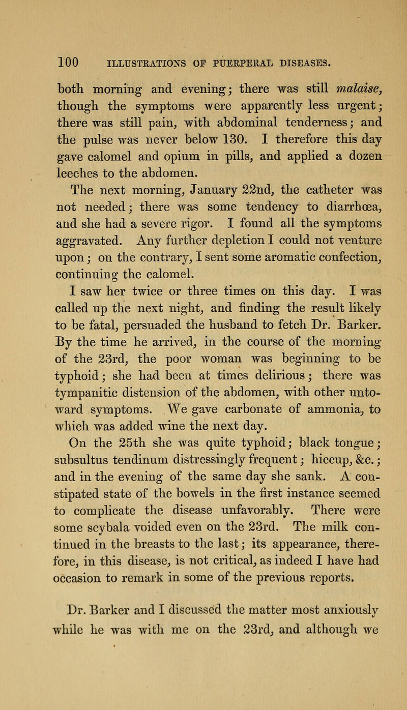 botli morning and evening; there was still malaise, thongli tlie symptoms were apparently less urgent; there was still pain, with abdominal tenderness; and the pnlse was never below 130. I therefore this day gave calomel and opium in pills, and applied a dozen leeches to the abdomen. The next morning, January 22nd, the catheter was not needed; there was some tendency to diarrhoea, and she had a severe rigor. I found all the symptoms aggravated. Any further depletion I could not venture upon; on the contrary, I sent some aromatic confection, continuing the calomel. I saw her twice or three times on this day. I was called up the next night, and finding the result likely to be fatal, persuaded the husband to fetch Dr. Barker. By the time he arrived, in the course of the morning of the 23rd, the poor woman was beginning to be typhoid; she had been at times delirious; there was tympanitic distension of the abdomen, with other unto- ward symptoms. We gave carbonate of ammonia, to which was added wine the next day. On the 25th she was quite typhoid; black tongue; subsultus tendinum distressingly frequent; hiccup, &c.; and in the evening of the same day she sank. A con- stipated state of the bowels in the first instance seemed to complicate the disease unfavorably. There were some scybala voided even on the 23rd. The milk con- tinued in the breasts to the last; its appearance, there- fore, in this disease, is not critical, as indeed I have had occasion to remark in some of the previous reports. Dr. Barker and 1 discussed the matter most anxiously while he was with me on the 23rd, and although we