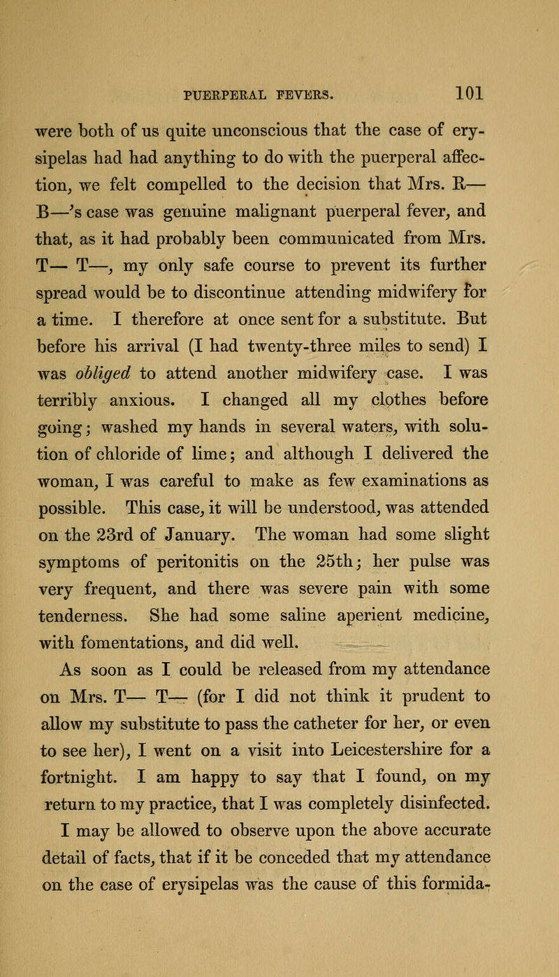 were both of us quite unconscious that the case of ery- sipelas had had anything to do with the puerperal affec- tion, we felt compelled to the decision that Mrs. E— B—'s case was genuine malignant puerperal fever, and that, as it had probably been communicated from Mrs. T— T—, my only safe course to prevent its further spread would be to discontinue attending midwifery for a time. I therefore at once sent for a substitute. But before his arrival (I had twenty-three miles to send) I was obliged to attend another midwifery case. I was terribly anxious. I changed all my clothes before going; washed my hands in several waters, with solu- tion of chloride of lime; and although I delivered the woman, I was careful to make as few examinations as possible. This case, it will be understood, was attended on the 23rd of January. The woman had some slight symptoms of peritonitis on the 25th; her pulse was very frequent, and there was severe pain with some tenderness. She had some saline aperient medicine, with fomentations, and did well. As soon as I could be released from my attendance on Mrs. T— T— (for I did not think it prudent to allow my substitute to pass the catheter for her, or even to see her), I went on a visit into Leicestershire for a fortnight. I am happy to say that I found, on my return to my practice, that I was completely disinfected. I may be allowed to observe upon the above accurate detail of facts, that if it be conceded that my attendance on the case of erysipelas was the cause of this formida-