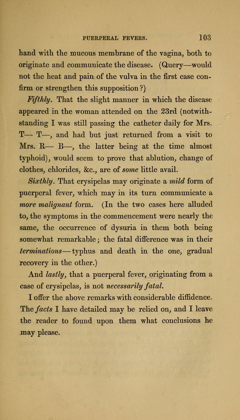 hand witli tlie mucous membrane of tlie vagina^ both to originate and communicate the disease. (Query—would not the heat and pain of the vulva in the first case con- firm or strengthen this supposition ?) Fifthly. That the slight manner in which the disease appeared in the woman attended on the 23rd (notwith- standing I was still passing the catheter daily for Mrs. T— T—y and had but just returned from a visit to Mrs. K— B—, the latter being at the time almost typhoid), would seem to prove that ablution, change of clothes, chlorides, &c., are of some little avail. Sixthly. That erysipelas may originate a mild form of puerperal fever, which may in its turn communicate a more malignant form. (In the two cases here alluded to, the symptoms in the commencement were nearly the same, the occurrence of dysuria in them both being somewhat remarkable; the fatal difference was in their terminations—typhus and death in the one, gradual recovery in the other.) And lastly, that a puerperal fever, originating from a case of erysipelas, is not necessarily fatal. I offer the above remarks with considerable diffidence. The facts I have detailed may be relied on, and I leave the reader to found upon them what conclusions he may please.