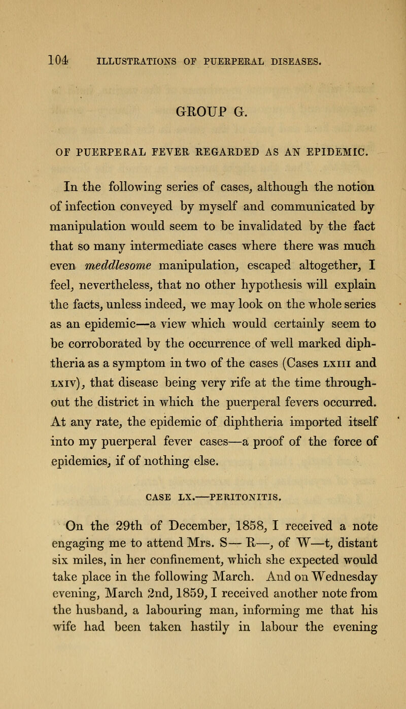 GROUP G. OF PUERPERAL FEVER REGARDED AS AN EPIDEMIC. In the following series of cases^ althougli the notion of infection conveyed by myself and communicated by manipulation would seem to be invalidated by the fact that so many intermediate cases where there was much even meddlesome manipulation^ escaped altogether^ I feelj nevertheless,, that no other hypothesis will explain the facts, unless indeed, we may look on the whole series as an epidemic—a view which would certainly seem to be corroborated by the occurrence of well marked diph- theria as a symptom in two of the cases (Cases lxiii and LXiv), that disease being very rife at the time through- out the district in which the puerperal fevers occurred. At any rate, the epidemic of diphtheria imported itself into my puerperal fever cases—a proof of the force of epidemics, if of nothing else. CASE LX. PERITONITIS. On the 29th of December, 1858, I received a note engaging me to attend Mrs. S— E—, of W—t, distant six miles, in her confinement, which she expected would take place in the following March. And on Wednesday evening, March 2nd, 1859,1 received another note from the husband, a labouring man, informing me that his wife had been taken hastily in labour the evening