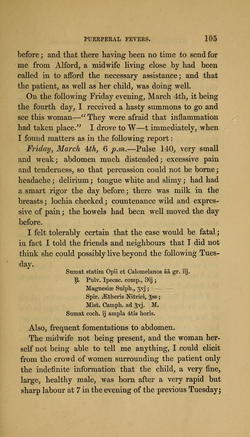 before; and that tliere having been no time to send for me from Alford_, a midwife living close by had been called in to afford the necessary assistance; and that the patient^ as well as her child, was doing well. On the following Friday evening, March 4th, it being the fourth day, I received a hasty summons to go and see this woman—^^ They were afraid that inflammation had taken place.^^ I drove to W—t immediately, when I found matters as in the following report: Friday, March 4ith, 6 p.m.—Pulse 140, very small and weak; abdomen much distended; excessive pain and tenderness, so that percussion could not be borne; headache; delirium; tongue white and slimy; had had a smart rigor the day before; there was milk in the breasts; lochia checked; countenance wild and expres- sive of pain; the bowels had been well moved the day before. I felt tolerably certain that the case would be fatal; in fact I told the friends and neighbours that I did not think she could possibly live beyond the following Tues- Sumat statim Opii et Calomelanos aa gr. iij. 9, Pulv. Ipecac, comp., 9ij ; Magnesias Sulph., 5VJ; Spir. ^theris Nitrici, ^ss; Mist. Camph. ad ^vj. M. Sumat coch. ij ampla 4tis horis. Also, frequent fomentations to abdomen. The midwife not being present, and the woman her- self not being able to tell me anything, I could elicit from the crowd of women surrounding the patient only the indefinite information that the child, a very fine, large, healthy male, was born after a very rapid but sharp labour at 7 in the evening of the previous Tuesdays