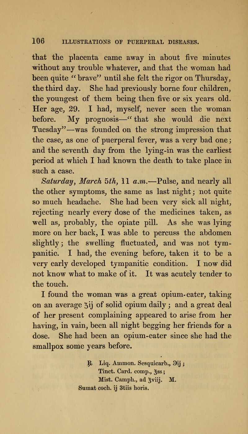 that the placenta came away in about five minutes without any trouble whatever, and that the woman had been quite  brave until she felt the rigor on Thursday, the third day. She had previously borne four children, the youngest of them being then five or six years old. Her age, 29. I had, myself, never seen the woman before. My prognosis— that she would die next Tuesday—was founded on the strong impression that the case, as one of puerperal fever, was a very bad one; and the seventh day from the lying-in was the earliest period at which I had known the death to take place in such a case. Saturday J March hth, 11 a.m.—Pulse, and nearly all the other symptoms, the same as last night; not quite so much headache. She had been very sick all night, rejecting nearly every dose of the medicines taken, as well as, probably, the opiate pill. As she was lying more on her back, I was able to percuss the abdomen slightly; the swelling fluctuated, and was not tym- panitic. I had, the evening before, taken it to be a very early developed tympanitic condition. I now did not know what to make of it. It was acutely tender to the touch. I found the woman was a great opium-eater, taking on an average 5ij of solid opium daily; and a great deal of her present complaining appeared to arise from her having, in vain, been all night begging her friends for a dose. She had been an opium-eater since she had the smallpox some years before. |b Liq. Ammon. Sesquicarb., 9ij ; Tinct. Card, comp., ^ss; Mist. Camph., ad 3viij. M. Snmat coch. ij 3tiis horis.