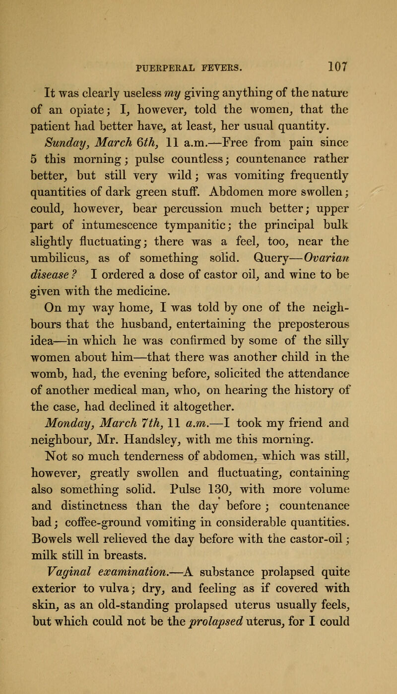 It was clearly useless my giving anything of the nature of an opiate; !_, however, told the women_, that the patient had better have, at least, her usual quantity. Sunday, March 6th, 11 a.m.—Free from pain since 5 this morning; pulse countless; countenance rather better, but still very wild; was vomiting frequently quantities of dark green stuff. Abdomen more swollen; could, however, bear percussion much better; upper part of intumescence tympanitic; the principal bulk slightly fluctuating; there was a feel, too, near the umbilicus, as of something solid. Query—Ovarian disease ? I ordered a dose of castor oil, and wine to be given with the medicine. On my way home, I was told by one of the neigh- bours that the husband, entertaining the preposterous idea—in which he was confirmed by some of the silly women about him—that there was another child in the womb, had, the evening before, solicited the attendance of another medical man, who, on hearing the history of the case, had declined it altogether. Monday, March 7th, 11 a.m.—I took my friend and neighbour, Mr. Handsley, with me this morning. Not so much tenderness of abdomen, which was still, however, greatly swollen and fluctuating, containing also something solid. Pulse 130, with more volume and distinctness than the day before ; countenance bad; coffee-ground vomiting in considerable quantities. Bowels well relieved the day before with the castor-oil; milk still in breasts. Vaginal examination.—^A substance prolapsed quite exterior to vulva; dry, and feeling as if covered with skin, as an old-standing prolapsed uterus usually feels, but which could not be the prolapsed uterus, for I could