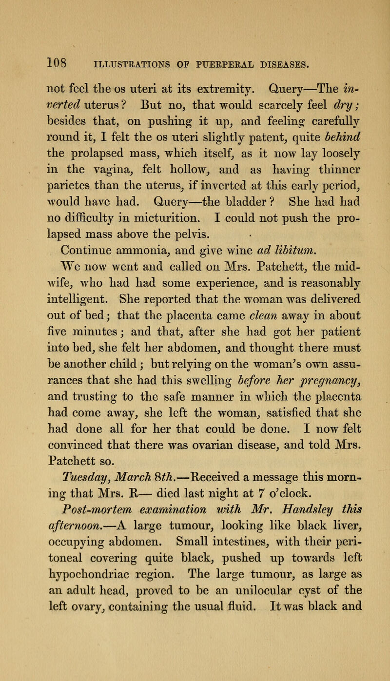 not feel the os uteri at its extremity. Query—The in- verted uterus ? But no, that would scarcely feel dry; besides that, on pushing it up, and feeling carefully round it, I felt the os uteri slightly patent, quite behind the prolapsed mass, which itself, as it now lay loosely in the vagina, felt hollow, and as having thinner parietes than the uterus, if inverted at this early period, would have had. Query—the bladder ? She had had no difficulty in micturition. I could not push the pro- lapsed mass above the pelvis. Continue ammonia, and give wine ad libitum. We now went and called on Mrs. Patchett, the mid- wife, who had had some experience, and is reasonably intelligent. She reported that the woman was delivered out of bed; that the placenta came clean away in about five minutes; and that, after she had got her patient into bed, she felt her abdomen, and thought there must be another child; but relying on the woman^s own assu- rances that she had this swelling before her pregnancy, and trusting to the safe manner in which the placenta had come away, she left the woman, satisfied that she had done all for her that could be done. I now felt convinced that there was ovarian disease, and told Mrs. Patchett so. Tuesday, March Sth.—Received a message this morn- ing that Mrs. R— died last night at 7 o^clock. Post-mortem examination with Mr. Handsley this afternoon.—A large tumour, looking like black liver, occupying abdomen. Small intestines, with their peri- toneal covering quite black, pushed up towards left hypochondriac region. The large tumour, as large as an adult head, proved to be an unilocular cyst of the left ovary^ containing the usual fluid. It was black and