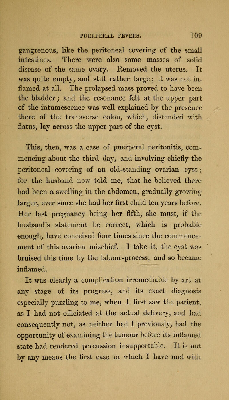 gangrenous, like tlie peritoneal covering of tlie small intestines. There were also some masses of solid disease of the same ovary. Removed the uterus. It was quite empty, and still rather large; it was not in- flamed at all. The prolapsed mass proved to have been the bladder; and the resonance felt at the upper part of the intumescence was well explained by the presence there of the transverse colon, which, distended with flatus, lay across the upper part of the cyst. This, then, was a case of puerperal peritonitis, com- mencing about the third day, and involving chiefly the peritoneal covering of an old-standing ovarian cyst; for the husband now told me, that he believed there had been a swelling in the abdomen, gradually growing larger, ever since she had her first child ten years before. Her last pregnancy being her fifth, she must, if the husband^s statement be correct, which is probable enough, have conceived four times since the commence- ment of this ovarian mischief. 1 take it, the cyst was bruised this time by the labour-process, and so became inflamed. It was clearly a complication irremediable by art at any stage of its progress, and its exact diagnosis especially puzzling to me, when I first saw the patient, as I had not officiated at the actual delivery, and had consequently not, as neither had I previously, had the opportunity of examining the tumour before its inflamed state had rendered percussion insupportable. It is not by any means the first case in which I have met with