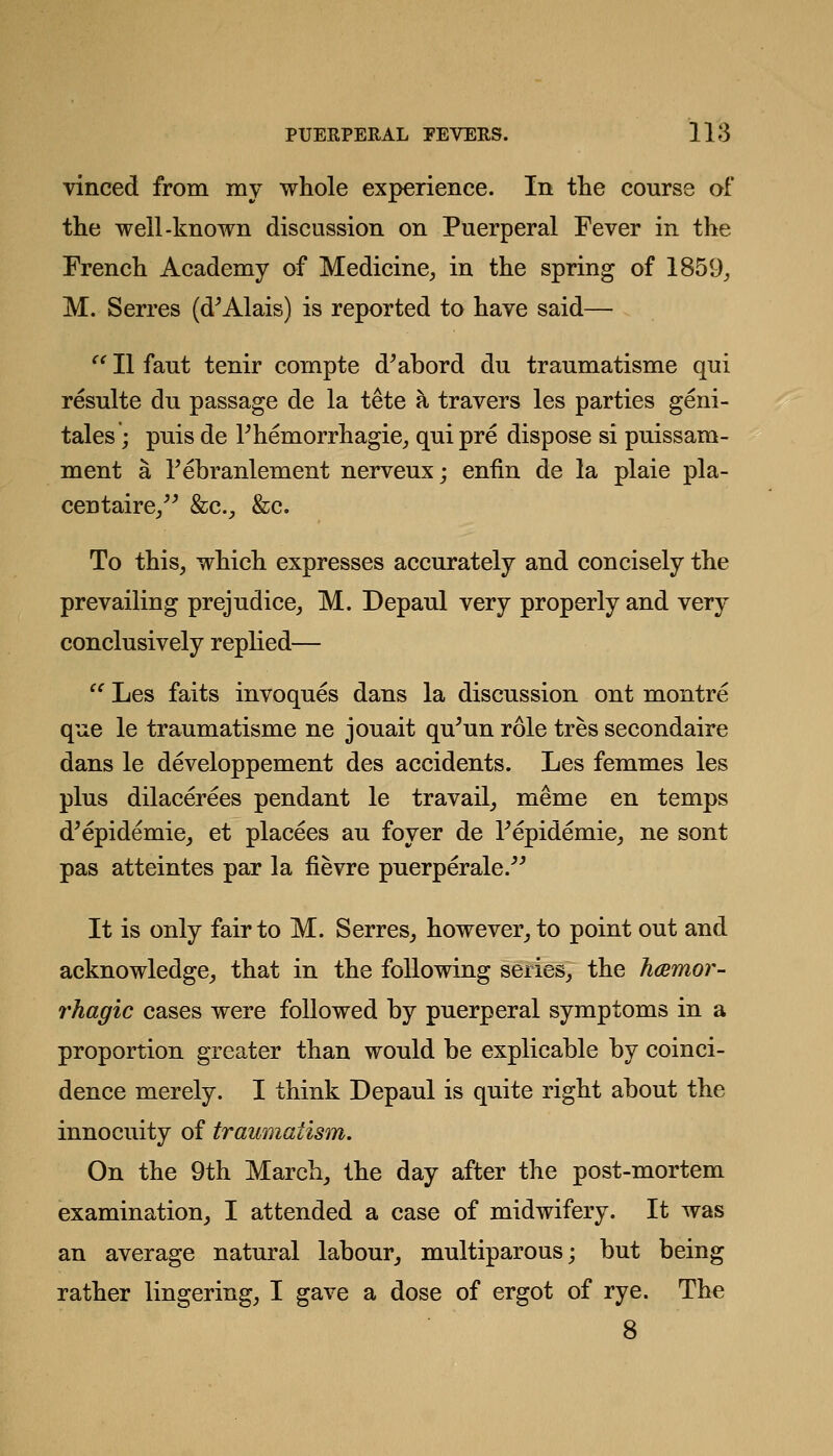 vinced from my whole experience. In the course of the well-known discussion on Puerperal Fever in the French Academy of Medicine, in the spring of 1859^ M. Serres (d^Alais) is reported to have said— '^ II faut tenir compte d^abord du traumatisme qui resulte du passage de la tete a travers les parties geni- tales; puis de Themorrhagie, qui pre dispose si puissam- ment a Febranlement nerveux; eniin de la plaie pla- centaire/^ &c., &c. To this, which expresses accurately and concisely the prevailing prejudice, M. Depaul very properly and very conclusively replied—  Les faits invoques dans la discussion ont montre que le traumatisme ne jouait qu^un role tres secondaire dans le developpement des accidents. Les femmes les plus dilacerees pendant le travail, meme en temps d'epidemic, et placees au foyer de Tepidemie, ne sont pas atteintes par la fievre puerperale. It is only fair to M. Serres, however^ to point out and acknowledge, that in the following series; the hmmor- rhag'ic cases were followed by puerperal symptoms in a proportion greater than would be explicable by coinci- dence merely. I think Depaul is quite right about the innocuity of traumatism. On the 9th March, the day after the post-mortem examination, I attended a case of midwifery. It was an average natural labour, multiparous; but being rather lingering, I gave a dose of ergot of rye. The 8