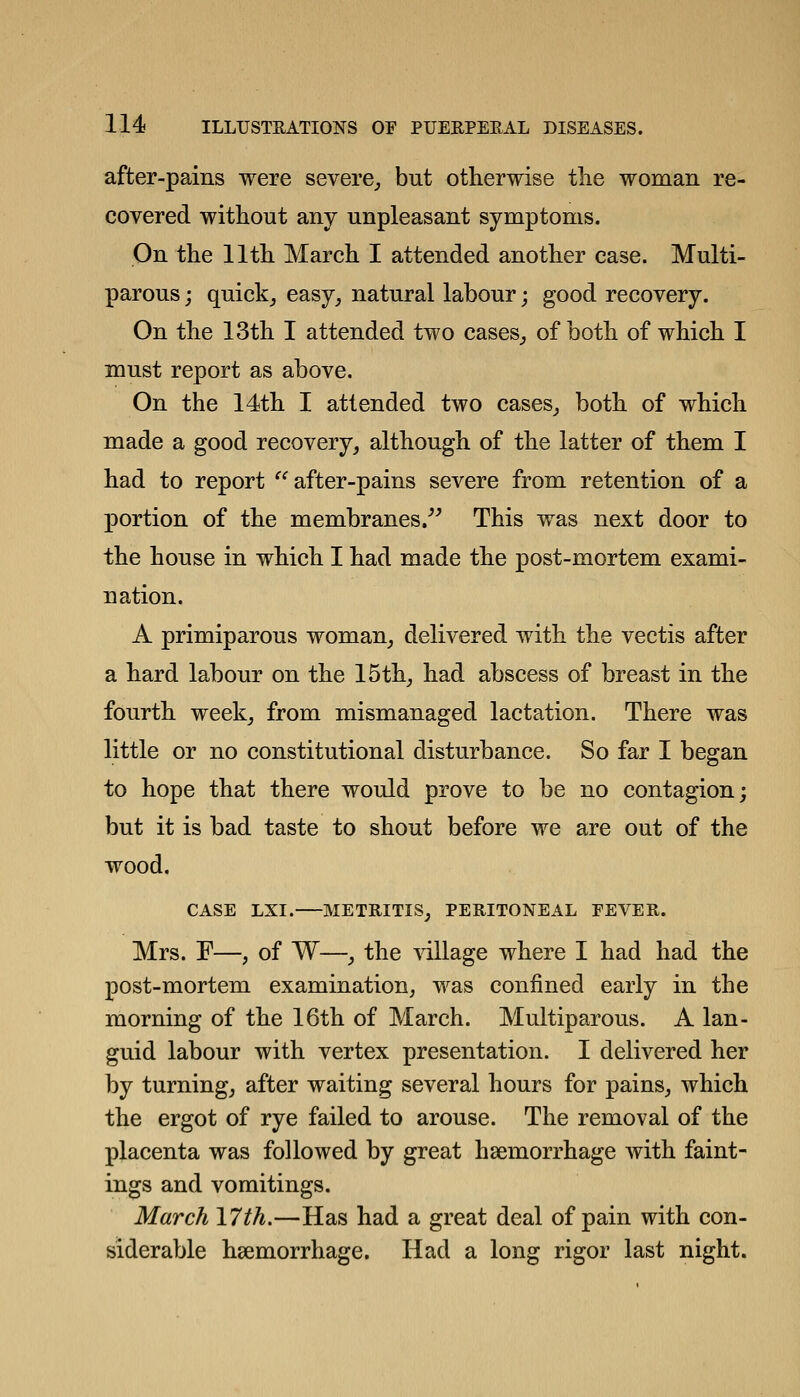 after-pains were severe^ but otherwise the woman re- covered without any unpleasant symptoms. On the 11th March I attended another case. Multi- parous; quick, easy, natural labour; good recovery. On the 13th I attended two cases, of both of which I must report as above. On the 14th I attended two cases, both of which made a good recovery, although of the latter of them I had to report after-pains severe from retention of a portion of the membranes/^ This was next door to the house in which I had made the post-mortem exami- nation. A primiparous woman, delivered with the vectis after a hard labour on the 15th, had abscess of breast in the fourth week, from mismanaged lactation. There was little or no constitutional disturbance. So far I began to hope that there would prove to be no contagion; but it is bad taste to shout before we are out of the wood, CASE LXI. METRITIS, PERITONEAL EEVER. Mrs. F—, of W—, the village where I had had the post-mortem examination, was confined early in the morning of the 16th of March. Multiparous. A lan- guid labour with vertex presentation. I delivered her by turning, after waiting several hours for pains, which the ergot of rye failed to arouse. The removal of the placenta was followed by great haemorrhage with faint- ings and vomitings. March 17th.—Has had a great deal of pain with con- siderable haemorrhage. Had a long rigor last night.