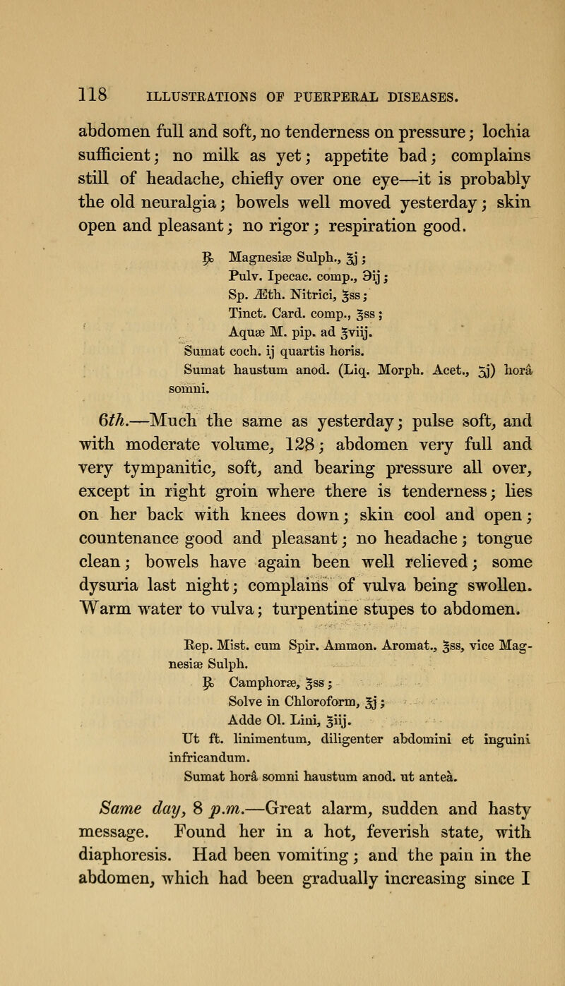 abdomen full and soft^ no tenderness on pressure; lochia sufficient; no milk as yet; appetite bad; complains still of headacbe^ cbiefly over one eye—it is probably the old neuralgia; bowels well moved yesterday; skin open and pleasant; no rigor; respiration good. p, Magnesise Sulph., ^ ; Pulv. Ipecac, comp., 9ij; Sp. Mth. Nitrici, ^ss; Tinct. Card, comp., ^ss ; Aquae M. pip. ad ^^iij. Samat coch. ij quartis horis. Sumat liaustum anod. (Liq. Morph. Acet., 2j') liora somui. 6th.—Much the same as yesterday; pulse soft_, and with moderate volume^ 128; abdomen very full and very tympanitic^ soft^ and bearing pressure all over, except in right groin where there is tenderness; lies on her back with knees down; skin cool and open; countenance good and pleasant; no headache; tongue clean; bowels have again been well relieved; some dysuria last night; complains of vulva being swollen. Warm water to vulva; turpentine stupes to abdomen. Rep. Mist, cum Spir. Ammon. Aromat., ^ss, vice Mag- nesiee Sulpb. P) Camphorse, ^ss ; Solve in Chloroform, ^; Adde 01. Lini, 5iij. Ut ft. linimentum, diligenter abdomini et inguini infricandura. Sumat bora somni haustum anod. nt antea. Same day, 8 p.m.—Great alarm, sudden and hasty message. Found her in a hot, feverish state, with diaphoresis. Had been vomiting ; and the pain in the abdomen, which had been gradually increasing since I