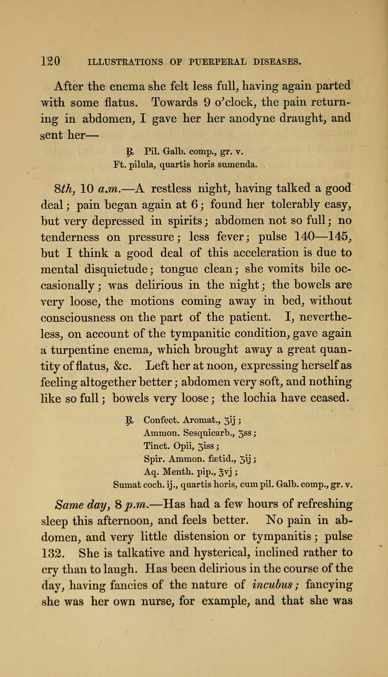 After tlie enema she felt less full^ having again parted with some flatus. Towards 9 o^clocks the pain return- ing in ahdomen, I gave her her anodyne draught, and sent her— P> Pil. Galb. comp., gr. v. Ft. pilula, quartis horis sumenda. . Sth, 10 a.m.—A restless night, having talked a good deal; pain began again at 6; found her tolerably easy, but very depressed in spirits; abdomen not so full; no tenderness on pressure; less fever; pulse 140—145, but I think a good deal of this acceleration is due to mental disquietude; tongue clean; she vomits bile oc- casionally ; was delirious in the night; the bowels are very loose, the motions coming away in bed, without consciousness on the part of the patient. I, neverthe- less, on account of the tympanitic condition, gave again a turpentine enema, which brought away a great quan- tity of flatus, &c. Left her at noon, expressing herself as feeling altogether better; abdomen very soft, and nothing like so full; bowels very loose; the lochia have ceased. ^ Confect. Aromat., 5Jj ; Ammon. Sesquicarb., 5ss; Tinct. Opii, 5iss; Spir. Ammon. fsetid., 5ij; Aq. Menth. pip., %w] ; Sumat coch. ij., quartis horis, cum pil. Galb. comp., gr. v. Same day, Sp.m.—Has had a few hours of refreshing sleep this afternoon, and feels better. No pain in ab- domen, and very little distension or tympanitis; pulse 132. She is talkative and hysterical, inclined rather to cry than to laugh. Has been delirious in the course of the day, having fancies of the nature of incubus; fancying she was her own nurse, for example, and that she was