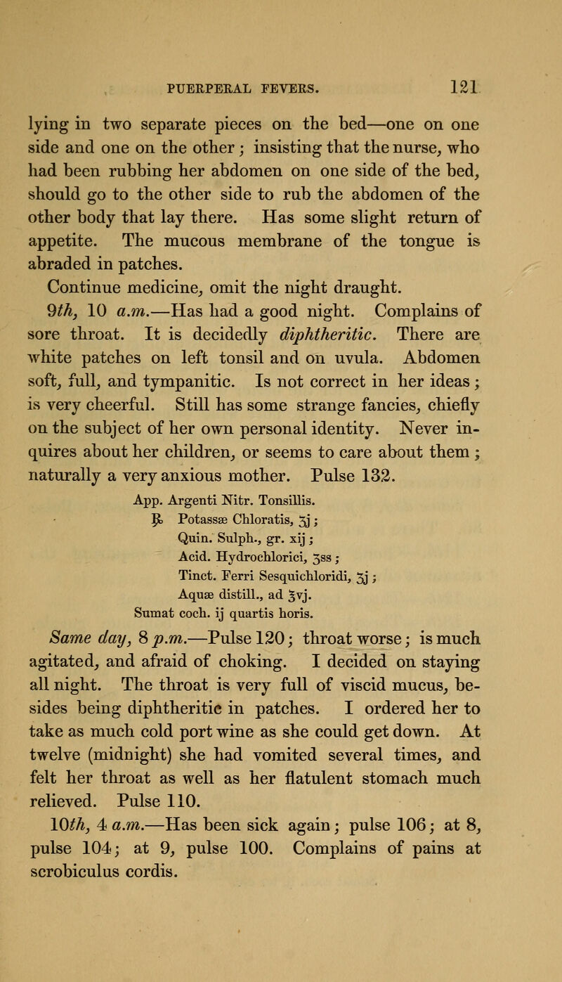 lying in two separate pieces on the bed—one on one side and one on the other; insisting that the nurse, who had been rubbing her abdomen on one side of the bed, should go to the other side to rub the abdomen of the other body that lay there. Has some slight return of appetite. The mucous membrane of the tongue is abraded in patches. Continue medicine, omit the night draught. 9/^, 10 a.m.—Has had a good night. Complains of sore throat. It is decidedly diphtheritic. There are white patches on left tonsil and on uvula. Abdomen soft, full, and tympanitic. Is not correct in her ideas; is very cheerful. Still has some strange fancies, chiefly on the subject of her own personal identity. Never in- quires about her children, or seems to care about them ; naturally a very anxious mother. Pulse 132. App. Argenti Nitr. Tonsillis. P> Potassae Chloratis, 5j; Quin. Sulph., gr. xij; Acid. Hydrochloric!, 3ss; Tinct. Ferri Sesquichloridi, 5j; Aquae distill., ad ^vj. Smuat coch. ij quartis horis. Same day, S p.m.—Pulse 120; throat worse; is much agitated, and afraid of choking. I decided on staying all night. The throat is very full of viscid mucus, be- sides being diphtheritic in patches. I ordered her to take as much cold port wine as she could get down. At twelve (midnight) she had vomited several times, and felt her throat as well as her flatulent stomach much relieved. Pulse 110. lO^A, 4 a.m.—Has been sick again; pulse 106; at 8, pulse 104; at 9, pulse 100. Complains of pains at scrobiculus cordis.