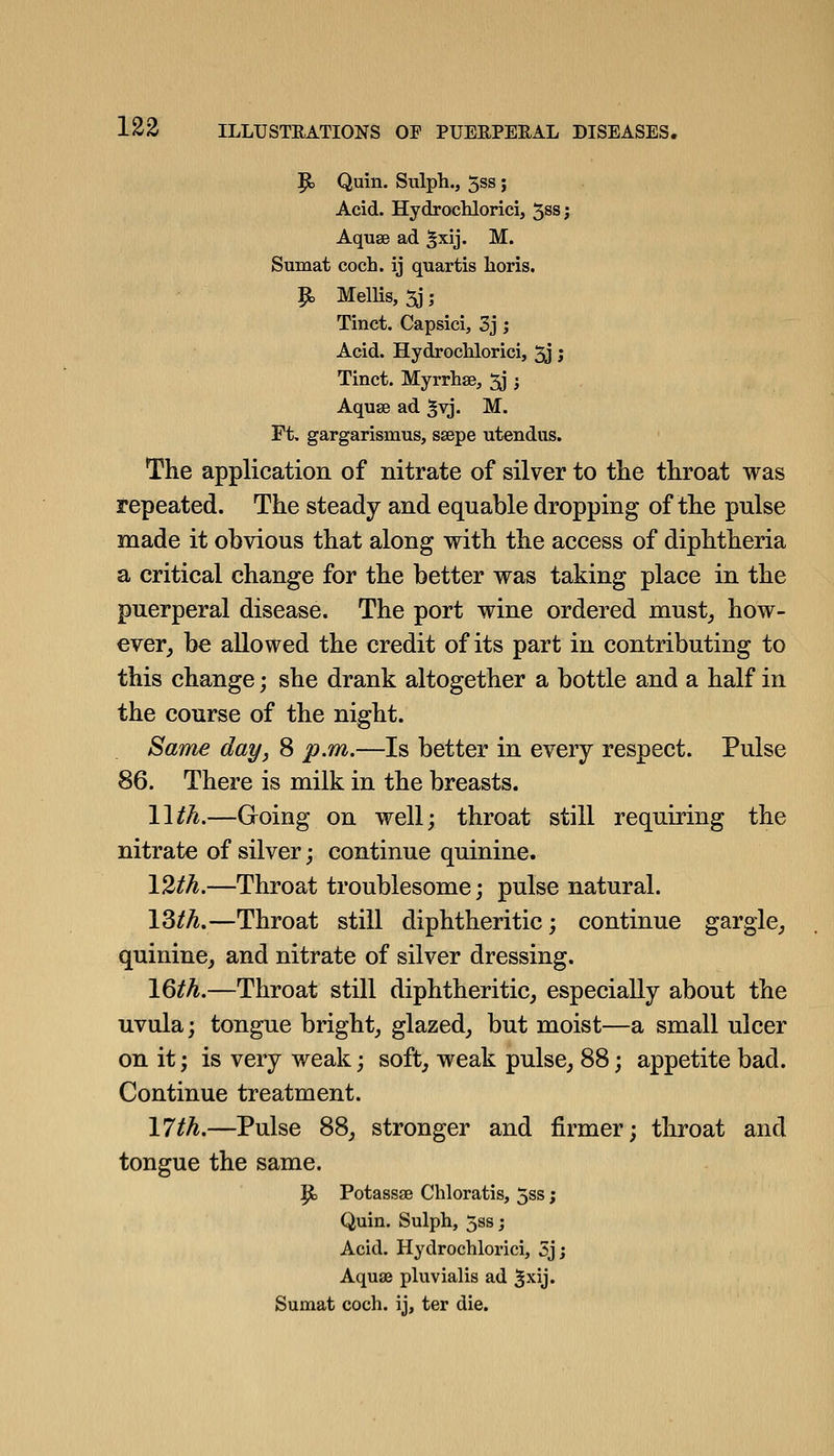 P> Quin. Sulph., 5ss; Acid. HydrocKlorici, 5^8; Aquse ad ^xij. M. Sumat coch. ij quartis lioris. ^ MelHs, 5j; Tinct. Capsici, 3j; Acid. Hydrochlorici, 5j j Tinct. Myrrhse, 3j -, Aquse ad ^vj. M. Ft, gargarismus, ssepe utendus. The application of nitrate of silver to the throat was repeated. The steady and equable dropping of the pulse made it obvious that along with the access of diphtheria a critical change for the better was taking place in the puerperal disease. The port wine ordered must_, how- ever^ be allowed the credit of its part in contributing to this change; she drank altogether a bottle and a half in the course of the night. Same day, 8 p.m.—Is better in every respect. Pulse 86. There is milk in the breasts. Wth.—Going on well; throat still requiring the nitrate of silver; continue quinine. Vlth.—Throat troublesome; pulse natural. \Ztli,—Throat still diphtheritic; continue gargle^, quinine, and nitrate of silver dressing. \^th.—Throat still diphtheritic, especially about the uvula; tongue bright, glazed, but moist—a small ulcer on it; is very weak; soft, weak pulse, 88; appetite bad. Continue treatment. \lth.—Pulse 88, stronger and firmer; throat and tongue the same. P) Potassge Chloratis, 5ss; Quin. Sulph, 5ss; Acid. Hydrochlorici, 5jj Aquse pluvialis ad ^^y* Sumat coch. ij, ter die.