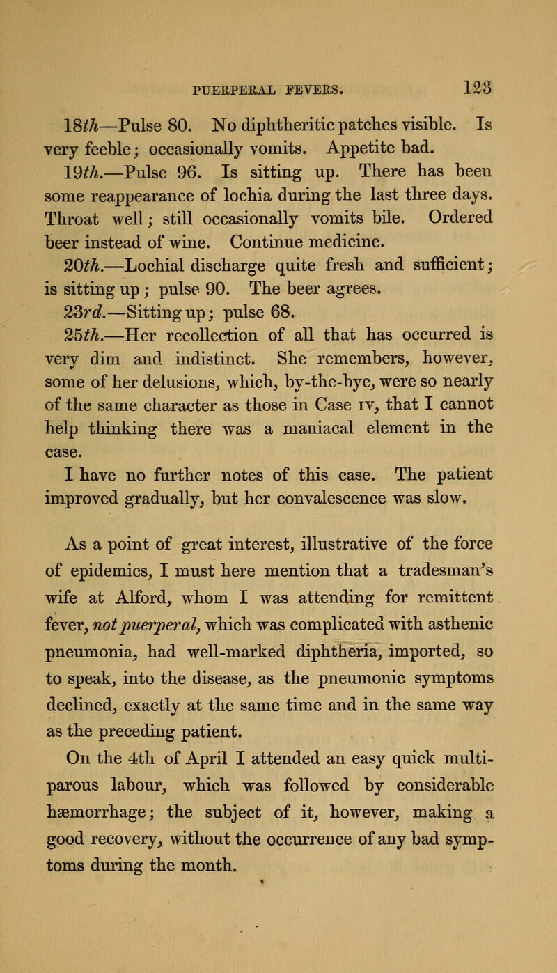 18//*—Pulse 80. No diphtlieritic patches visible. Is very feeble; occasionally vomits. Appetite bad. 19/A.—Pulse 96. Is sitting up. There has been some reappearance of lochia during the last three days. Throat well; still occasionally vomits bile. Ordered beer instead of wine. Continue medicine. 20th.—Lochial discharge quite fresh and sufficient; is sitting up ; pulse 90. The beer agrees. 2Srd.—Sitting up; pulse 68. 25th.—Her recollection of all that has occurred is very dim and. indistinct. She remembers, however, some of her delusions, which, by-the-bye, were so nearly of the same character as those in Case iv, that I cannot help thinking there was a maniacal element in the case. I have no further notes of this case. The patient improved gradually, but her convalescence was slow. As a point of great interest, illustrative of the force of epidemics, I must here mention that a tradesman's wife at Alford, whom I was attending for remittent fever, not puerperal, which was complicated with asthenic pneumonia, had well-marked diphtheria, imported, so to speak, into the disease, as the pneumonic symptoms declined, exactly at the same time and in the same way as the preceding patient. On the 4th of April I attended an easy quick multi- parous labour, which was followed by considerable haemorrhage; the subject of it, however, making a good recovery, without the occurrence of any bad symp- toms during the month.