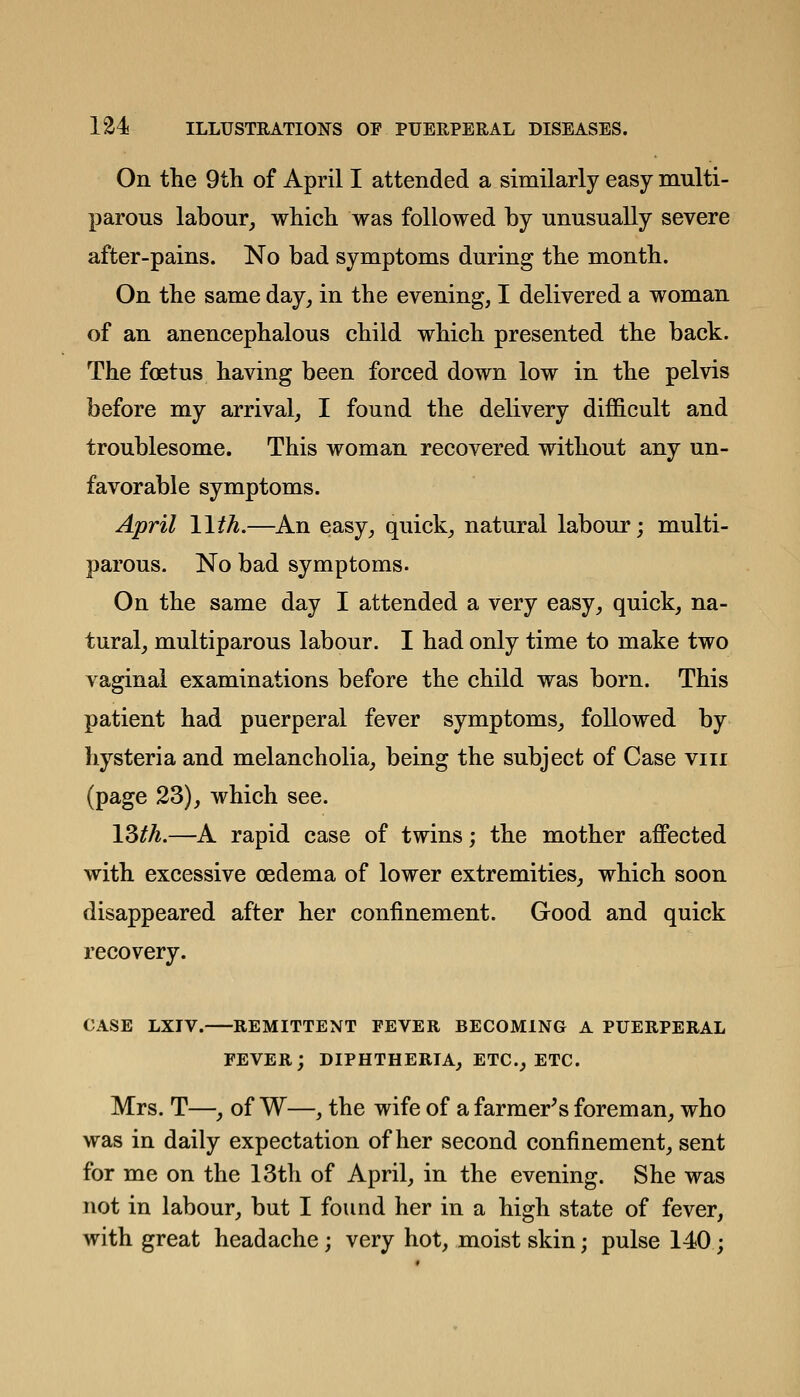 On the 9th of April I attended a similarly easy multi- parous labour, which was followed by unusually severe after-pains. No bad symptoms during the month. On the same day, in the evening, I delivered a woman of an anencephalous child which presented the back. The foetus having been forced down low in the pelvis before my arrival, I found the delivery difiB.cult and troublesome. This woman recovered without any un- favorable symptoms. April 11th.—An easy, quick, natural labour; multi- parous. No bad symptoms. On the same day I attended a very easy, quick, na- tural, multiparous labour. I had only time to make two vaginal examinations before the child was born. This patient had puerperal fever symptoms, followed by hysteria and melancholia, being the subject of Case viir (page 23), which see. ISth.—A rapid case of twins; the mother affected with excessive oedema of lower extremities, which soon disappeared after her confinement. Good and quick recovery. CASE LXTV. REMITTENT FEVER BECOMING A PUERPERAL FEVER; DIPHTHERIA, ETC., ETC. Mrs. T—, of W—, the wife of a farmer's foreman, who was in daily expectation of her second confinement, sent for me on the 13th of April, in the evening. She was not in labour, but I found her in a high state of fever, with great headache; very hot, moist skin; pulse 140;