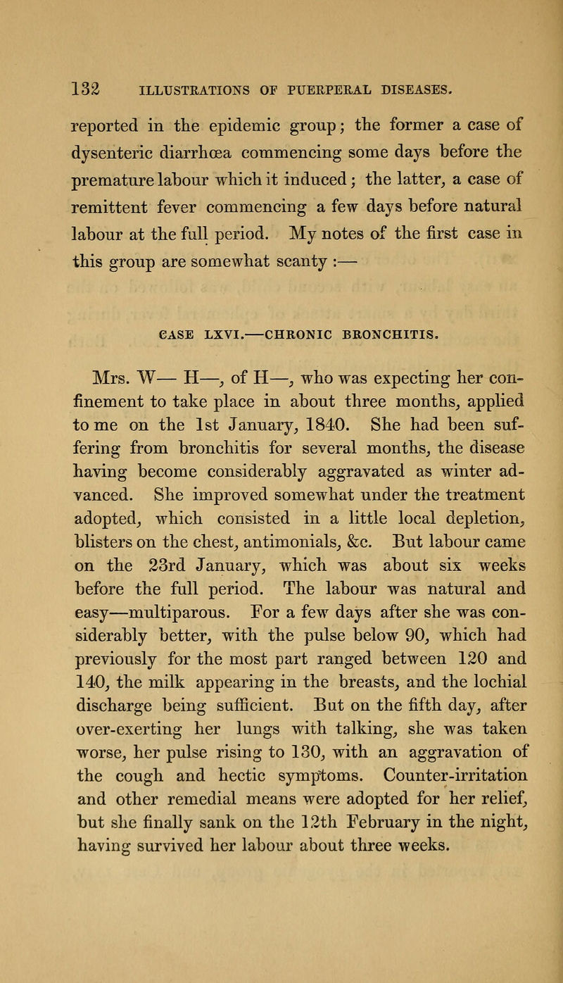 reported in the epidemic group; the former a case of dysenteric diarrhoea commencing some days before the premature labour which it induced; the latter^ a case of remittent fever commencing a few days before natural labour at the full period. My notes of the first case in this group are somewhat scanty :— CASE LXVI. CHRONIC BRONCHITIS. Mrs. W— H—, of H—^ who was expecting her con- finement to take place in about three months, applied to me on the 1st January, 1840. She had been suf- fering from bronchitis for several months, the disease having become considerably aggravated as winter ad- vanced. She improved somewhat under the treatment adopted, which consisted in a little local depletion, blisters on the chest, antimonials, &c. But labour came on the 23rd January, which was about six weeks before the full period. The labour was natural and easy—multiparous. For a few days after she was con- siderably better, with the pulse below 90, which had previously for the most part ranged between 120 and 140, the milk appearing in the breasts, and the lochial discharge being sufficient. But on the fifth day, after over-exerting her lungs with talking, she was taken worse, her pulse rising to 130, with an aggravation of the cough and hectic symptoms. Counter-irritation and other remedial means were adopted for her relief, but she finally sank on the 12th February in the night, having survived her labour about three weeks.