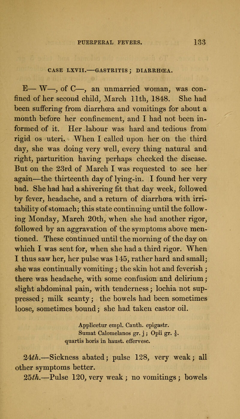 CASE LXVII. GASTRITIS; DIARRH(EA. E— W—, of C—, an unmarried woman, was con- fined of her second child, March 11th, 1848. She had been suffering from diarrhoea and vomitings for about a month before her confinement, and I had not been in- formed of it. Her labour was hard and tedious from rigid OS uteri. When I called upon her on the third day, she was doing very well, every thing natural and right, parturition having perhaps checked the disease. But on the 33rd of March I was requested to see her again—the thirteenth day of lying-in. I found her very bad. She had had a shivering fit that day week, followed by fever, headache, and a return of diarrhoRa with irri- tability of stomach; this state continuing until the follow- ing Monday, March 20th, when she had another rigor, followed by an aggravation of the symptoms above men- tioned. These continued until the morning of the day on which I was sent for, when she had a third rigor. When I thus saw her, her pulse was 145, rather hard and small; she was continually vomiting; the skin hot and feverish ; there was headache, with some confusion and delirium; slight abdominal pain, with tenderness; lochia not sup- pressed ; milk scanty; the bowels had been sometimes loose, sometimes bound; she had taken castor oil. Applicetur empl. Canth. epigastr. Sumat Calomelanos gr. j ; Opii gr. \. quartis horis in haust. effervesc. 24^A.—Sickness abated; pulse 128, very weak; all other symptoms better. 25/A.—Pulse 120, very weak; no vomitings; bowels