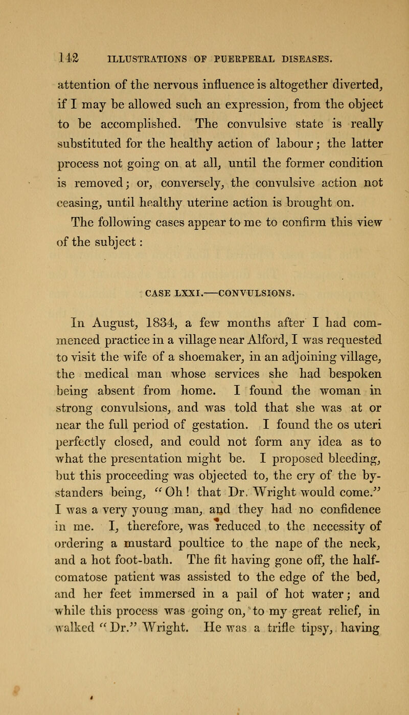 attention of the nervous influence is altogether diverted, if I may be allowed such an expression, from the object to be accomplished. The convulsive state is really substituted for the healthy action of labour; the latter process not going on at all, until the former condition is removed; or, conversely, the convulsive action not ceasing, until healthy uterine action is brought on. The following cases appear to me to confirm this view of the subject: CASE LXXI. CONVULSIONS. In August, 1834, a few months after I had com- menced practice in a village near Alford, I was requested to visit the wife of a shoemaker, in an adjoining village, the medical man whose services she had bespoken being absent from home. I found the woman in strong convulsions, and was told that she w^as at or near the full period of gestation. I found the os uteri perfectly closed, and could not form any idea as to what the presentation might be. I proposed bleeding, but this proceeding was objected to, the cry of the by- standers being,  Oh ! that Dr. Wright would come.^^ I was a very young man, and they had no confidence in me. I, therefore, was reduced to the necessity of ordering a mustard poultice to the nape of the neck, and a hot foot-bath. The fit having gone ofP, the half- comatose patient was assisted to the edge of the bed, and her feet immersed in a pail of hot water; and while this process was going on, to my great relief, in walked '' Dr.^' Wright. He was a trifle tipsy, having;