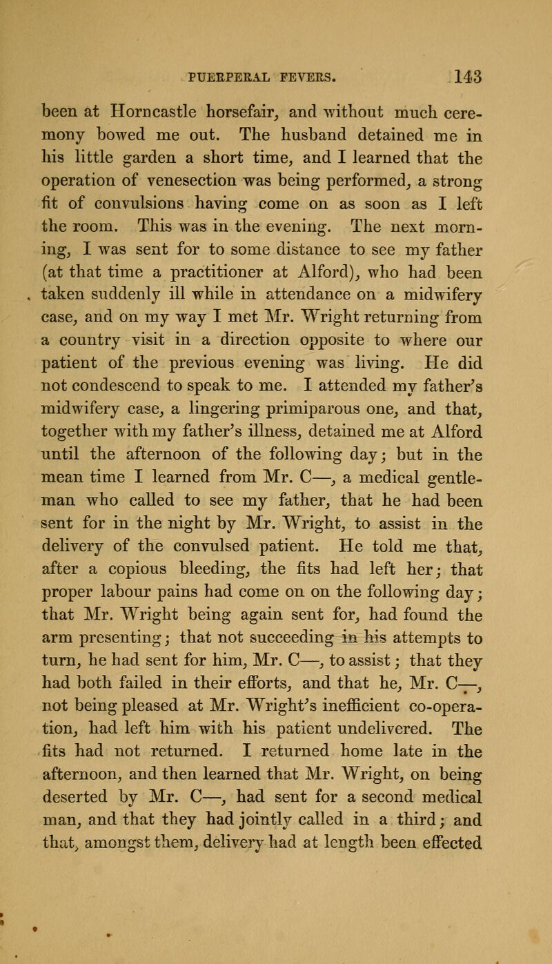 been at Horn castle horsefair^ and without mucli cere- mony bowed me out. The husband detained me in his little garden a short time, and I learned that the operation of venesection was being performed, a strong fit of convulsions having come on as soon as I left the room. This was in the evening. The next morn- ing, I was sent for to some distance to see my father (at that time a practitioner at Alford), who had been taken suddenly ill while in attendance on a midwifery case, and on my way I met Mr. Wright returning from a country visit in a direction opposite to where our patient of the previous evening was living. He did not condescend to speak to me. I attended my father^s midwifery case, a lingering primiparous one, and that, together with my father^s illness, detained me at Alford until the afternoon of the following day; but in the mean time I learned from Mr. C—, a medical gentle- man who called to see my father, that he had been sent for in the night by Mr. Wright, to assist in the delivery of the convulsed patient. He told me that, after a copious bleeding, the fits had left her; that proper labour pains had come on on the following day; that Mr. Wright being again sent for, had found the arm presenting; that not succeeding in his attempts to turn, he had sent for him, Mr. C—, to assist; that they had both failed in their efibrts, and that he, Mr. C-7-, not being pleased at Mr. Wright^s inefficient co-opera- tion, had left him with his patient undelivered. The fits had not returned. I returned home late in the afternoon, and then learned that Mr. Wright, on being deserted by Mr. C—, had sent for a second medical man, and that they had jointly called in a third; and that^ amongst them, delivery had at length been efiected