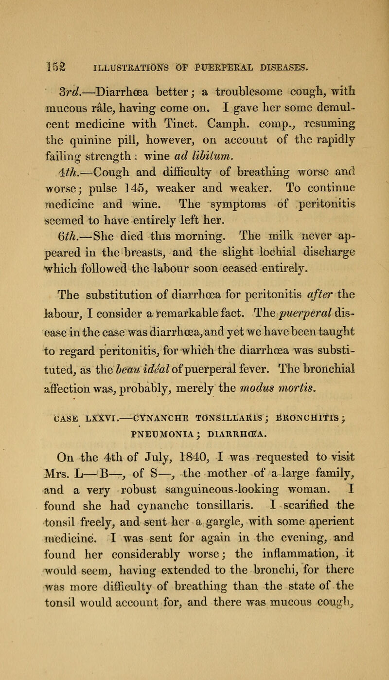 Srd.—Diarrhoea better; a troublesome cough, with mucous rale, having come on. I gave her some demul- cent medicine with Tinct. Camph. comp., resuming the quinine pill, however, on account of the rapidly failing strength : wine ad libitum. ^th.—Cough and difficulty of breathing worse and worse; pulse 145, weaker and weaker. To continue medicine and wine. The symptoms of peritonitis seemed to have entirely left her. Qth.—She died this morning. The milk never ap- peared in the breasts, and the slight iochial discharge 'which followed the labour soon ceased entirely. The substitution of diarrhoea for peritonitis after the labour, I consider a remarkable fact. The puerperal dis- ease in the case was diarrhoea, and yet we have been taught to regard peritonitis, for which the diarrhoea was substi- tuted, as the beau ideal of puerperal fever. The bronchial affection was, probably, merely the modus mortis, case lxxvi. cynanche tonsillaris; bronchitis; pneumonia; diarrhoea. On the 4th of July, 1840, I was requested to visit Mrs. L—B—, of S—, the mother of a large family, and a very robust sanguineous-looking woman. I found she had cynanche tonsillaris. I scarified the tonsil freely, and sent her a gargle, with some aperient medicine. I was sent for again in the evening, and found her considerably worse; the inflammation, it would seem, having extended to the bronchi, for there was more difficulty of breathing than the state of the tonsil would account for, and there was mucous cough^