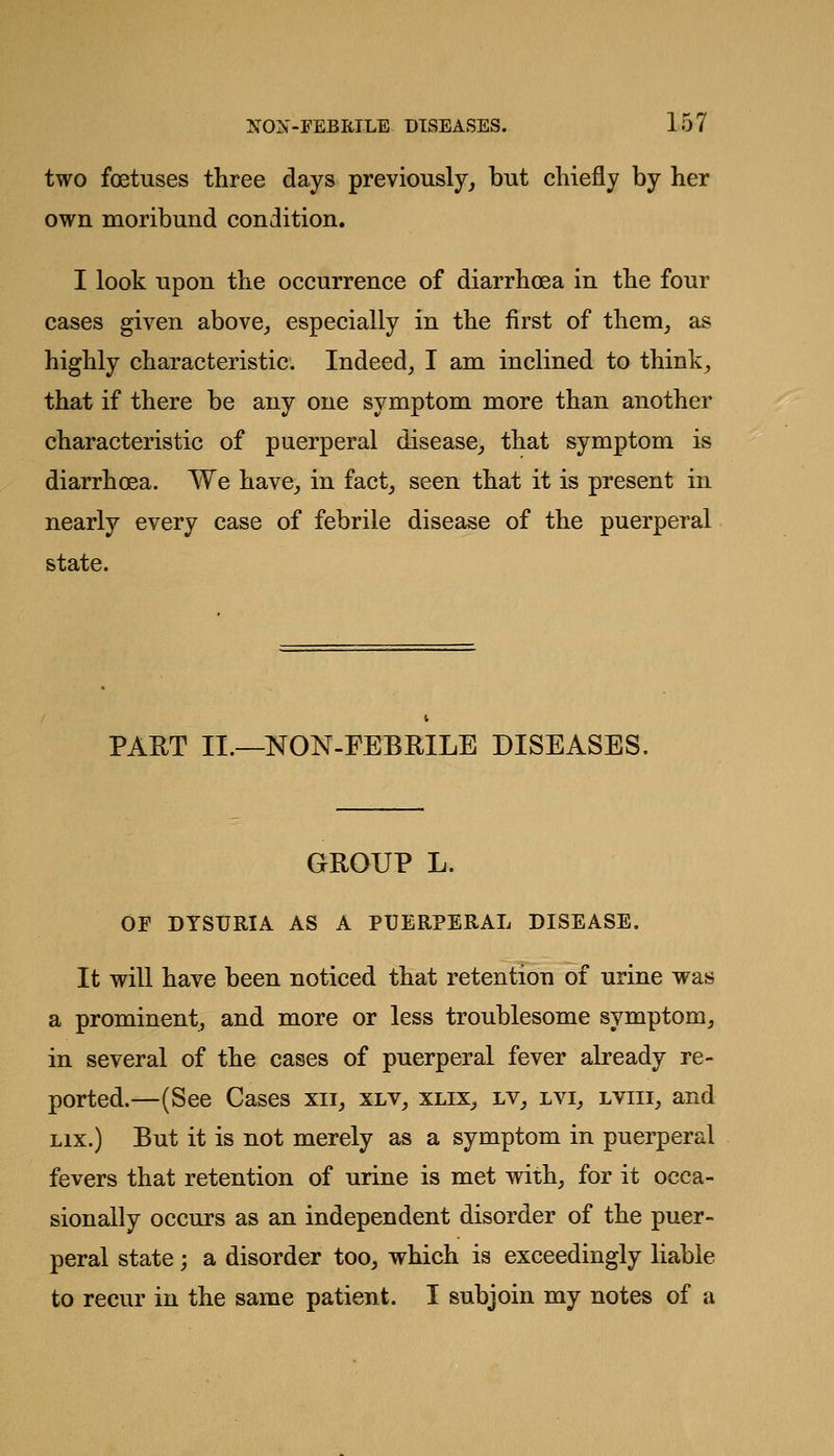 two foetuses three days previously,, but chiefly by her own moribund condition. I look upon the occurrence of diarrhoea in the four cases given above^ especially in the first of them^ as highly characteristic. Indeed, I am inclined to think, that if there be any one symptom more than another characteristic of puerperal disease, that symptom is diarrhoea. We have, in fact, seen that it is present in nearly every case of febrile disease of the puerperal state. PAET II.—NON-FEBRILE DISEASES. GROUP L. OF DYSURIA AS A PUERPERAL DISEASE. It will have been noticed that retention of urine was a prominent, and more or less troublesome symptom, in several of the cases of puerperal fever already re- ported.—(See Cases xii, xlv, xlix, lv, lvi, lviii, and Lix.) But it is not merely as a symptom in puerperal fevers that retention of urine is met with, for it occa- sionally occurs as an independent disorder of the puer- peral state; a disorder too, which is exceedingly liable to recur in the same patient. I subjoin my notes of a