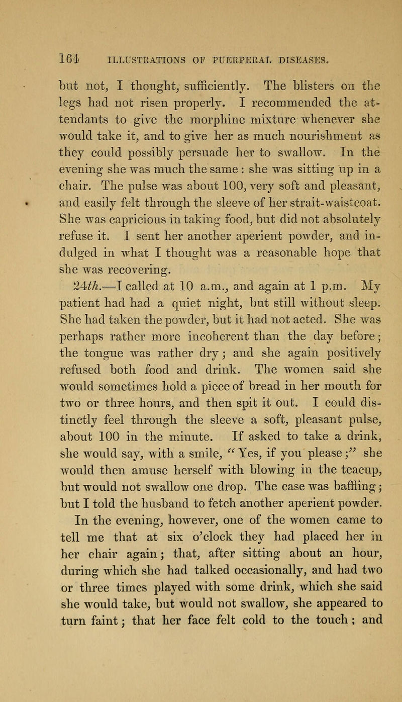 but not^ I tliought^ sufficiently. Tlie blisters on the legs bad not risen properly. I recommended the at- tendants to give the morphine mixture whenever she would take it^ and to give her as much nourishment as they could possibly persuade her to swallow. In the evening she was much the same : she was sitting up in a chair. The pulse was about 100^ very soft and pleasant^ and easily felt through the sleeve of her strait-waistcoat. She was capricious in taking food^ but did not absolutely refuse it. I sent her another aperient powder^ and in- dulged in what I thought was a reasonable hope that she was recovering. 2Mh.—I called at 10 a.m._, and again at 1 p.m. My patient had had a quiet nighty but still without sleep. She had taken the powder, but it had not acted. She was perhaps rather more incoherent than the day before; the tongue was rather dry; and she again positively refused both food and drink. The women said she would sometimes hold a piece of bread in her mouth for two or three hours, and then spit it out. I could dis- tinctly feel through the sleeve a soft, pleasant pulse, about 100 in the minute. If asked to take a drink, she would say, with a smile,  Yes, if you please -/^ she would then amuse herself with blowing in the teacup, but would not swallow one drop. The case was baffling; but I told the husband to fetch another aperient powder. In the evening, however, one of the women came to tell me that at six o^clock they had placed her in her chair again; that, after sitting about an hour, during which she had talked occasionally, and had two or three times played with some drink, which she said she would take, but would not swallow, she appeared to turn faint; that her face felt cold to the touch ; and